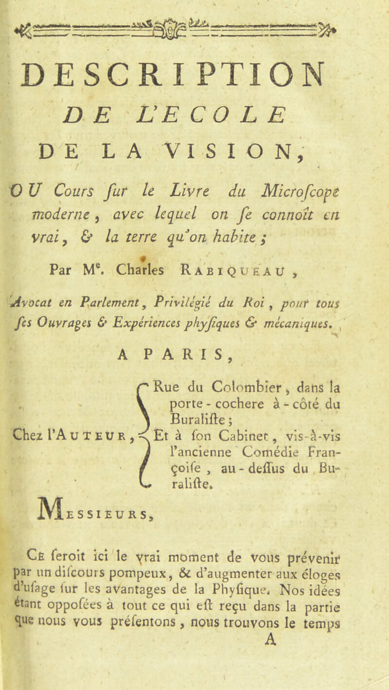 DESCRI PTION DE LE COLE DE LA VISION, 0 U Cours fur le Livre du Microfcope moderne , avec lequel on fe connoît en vrai, & la terre quon habite ; 0 Par Mc. Charles Rabique au , Avocat en Parlement, Privilégié du Roi , pour tous fes Ouvrages & Expériences phyfques & mécaniques. A PARIS, Chez l’A u T e u r Rue du Colombier, dans la porte - cochere à - côté du Buralifte ; Et à fon Cabinet, vis-à-vis l’ancienne Comédie Fran- çoife , au - deflus du Bu- ralifte» JVIe S SIEURS, Ce feroit ici le yrai moment de vous prévenir par undilcours pompeux, 6c d’augmenter aux éloges d’ufage lur les avantages de la Phyfique. Nos idées étant oppofées à tout ce qui eft reçu dans la partie que nous vous préfentons, nous trouvons le temps A