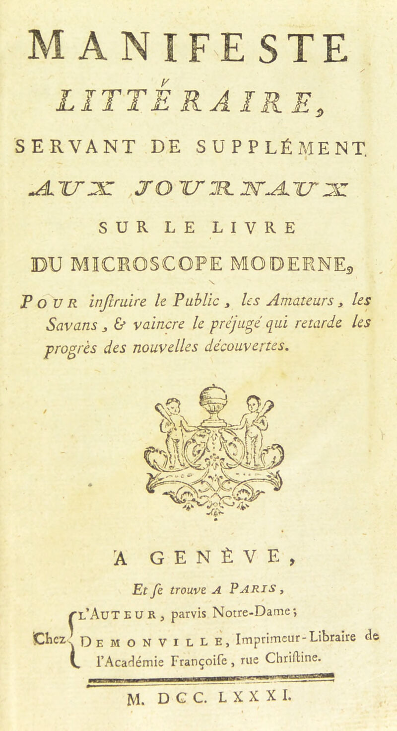 MANIFESTE LITTÉ RAIR E, SERVANT DE SUPPLÉMENT. , J O TT 3EL WALTT 3Z SUR L E LIVRE DU MICROSCOPE MODERNEa \ Pour injtruire le Public , Us Amateurs, les Savans „ & vaincre le préjugé qui retarde les progrès des nouvelles découvertes. A GENÈVE, Et fe trouve A Paris , {■l'Auteur, parvis Notre-Dame-, Chez Demonville, Imprimeur-Libraire de V. l’Académie Françoife , rue Chrifline. ,,t f il 11 ■■■--mïrmTTn-””™^ - '-*• *