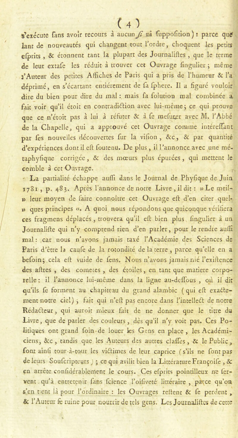 s’exécute fans avoir recours à aucun Ji ni fuppofition ) î parce qu£ lant de nouveautés qui changent tout l’ordre, choquent les petits efprits , & étonnent tant la plupart des Journaliftes , que le terme de leur extafe les réduit à trouver cet Ouvrage fingulier ; même 3’Auteur des petites Affiches de Paris qui a pris de l’humeur & l’a déprimé, en s’écartant entièrement de fa fphere. Il a figuré vouloir dire du bien pour dire du mal : mais fa folution mal combinée a fait voir qu’il étoit en contradiction avec lui-même ; ce qui prouve que ce n’étoit pas à lui à réfuter & à fe mefucer avec M. l’Abbé de la Chapelle, qui a approuvé cet Ouvrage comme intéreflant par fes nouvelles découvertes fur la vifion , &c, & par quantité d’expériences dont il eft foutenu. De plus, il l’annonce avec une mé- taphyfique corrigée, & des mœurs plus épurées , qui mettent le comble à cet Ouvrage. La partialité échappe auffi dans le Journal de Phyfique de Juin 1781 , p. 483. Après l’annonce de notre Livre , il dit : wLemeil- » leur moyen de faire connoître cet Ouvrage eft d’en citer quel- » ques principes «. A quoi nous répondons que quiconque vérifiera ces fragmens déplacés , trouvera qu’il eft bien plus fingulier à un Journalifte qui n’y comprend rien d’en parler, pour le rendre auffi mal : car nous n’avons jamais taxé l’Académie des Sciences de Paris d’être la caufe de la rotondité de la terre , parce qu’elle en a befoin; cela eft vuide de feus. Nous n’avons jamais nié l’exiftence des aftres , des cometes , des étoiles, en tant que matière corpo- relle : il l’annonce lui-même dans la ligne au-deffous , où il dit qu’ils fe forment au chapiteau du grand alambic ( qui eft exacte- ment notre ciel) , fait qui n’eft pas encore dans l’intelleét de notre RédaCteur, qui auroit mieux fait de 11e donner que le titre du Livre, que de parler des couleurs, dès qu’il n’y voit pas. Ces Po- litiques ont grand foin de louer les Gens en place , les Académi- ciens, &c , tandis que les Auteurs des autres clalfes, & le Public, font ainfi tour à-tour les victimes de leur caprice (s’ils ne font pas de leurs Soufcripteurs ) ; ce qui avilit bien la Littérature Françoife , & en arrête confidérablement le cours. Ces efprits pointilleux ne fer- vent qu’à entretenir fans fcience l’oifiveté littéraire , parce qu’on s’en tient là pour l’ordinaire : les Ouvrages reltenc & fe perdent , & l’Auteur k ruine pour nourrir de tels gens. Les Journaliftes de cette