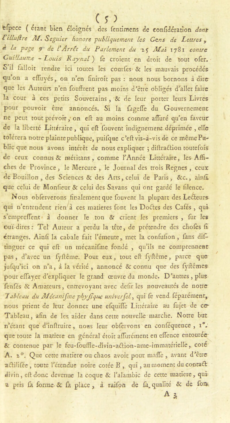 efpeee ( étant bien éloignés des fentimens de confédération dont l iLLaflre AI. Seguier honore -publiquement les Gens de Lettres, à la page 9 de l’Arrêt du Parlement du z? Mai 1781 contre Guillaume - Louis Rainai) fe croient en droit de tout ofer. 5 il falloir rendre ici toutes les courfes & les mauvais procédés cju on a efTuyés, on n’en fînîroit pas : nous nous bornons à dire- que les Auteurs n’en fouffrent pas moins d’être obligés d’aller faire la cour à ces petits Souverains , & de leur porter leurs Livres pour pouvoir être annoncés. Si la fageffe du Gouvernement ne peut tout prévoir,- on eft au moins comme alluré qu’en faveur de la liberté Littéraire , qui eft fouvent indignement déprimée , elle toléreranotre plainte publique, puifque c’eft vis-à-vis de ce mêmePu- blic que nous avons intérêt de nous expliquer ; diftraétion toutefois de ceux connus & méritans , comme l’Année Littéraire, les Affi- ches de Province, le Mercure , le Journal des trois Régnés , ceux de Bouillon , des Sciences & des Arts, celui de Paris, &c., ain.fi que celui de Monfîeur & celui des Savans qui ont gardé le lïlence. Nous obfèrverons finalement que fouvent la plupart des Lecteurs qui n’entendent rien à ces matières font les Doétes des Cafés , qui s’empreffent - à donner le ton &r crient les premiers , fur les ouï dires : Tel Auteur a perdu la tête, de prétendre des cliofès fï étranges. Ainfî la cabale fait l’émeute, met la confufion , fans dis- tinguer ce qui eft un mécanifme fondé , qu’ils ne comprennent pas, d’avec un fyftême. Pour eux, tout eft fyftême, parce que jufqu’ici on n’a, à la vérité , annoncé &c connu que des fyftêmes pour elfayer d’expliquer le grand œuvre du monde. D’autres, plus fenfés 8c Amateurs, entrevoyant avec deiir les nouveautés de notre Tableau du Alccanifme ptiyjlqu£ univerfel, qui fè vend féparément, nous prient de leur donner une efquiffc Littéraire au fujet de ce- Tableau, afin de les aider dans cette nouvelle marche. Notre but n’étant que d’inftruire, nous leur obfèrvons en conféquence , i°. que toute la matière en général étoit afTurément en eflence entourée 6 contenue par le fcu-fouffle-divin-aélion-ame-immatérielle, coté A. z°. Que cette matière ou chaos avoir pour mafTc , avant d’être a&ilifée , toute l’étendue noire cotée B , qui , au moment du conraét divin, eft donc devenue la coque & l’alambic de cette matière, qui a pris fà forme 8c fa place , à raifon de fa. qualité & de foni.