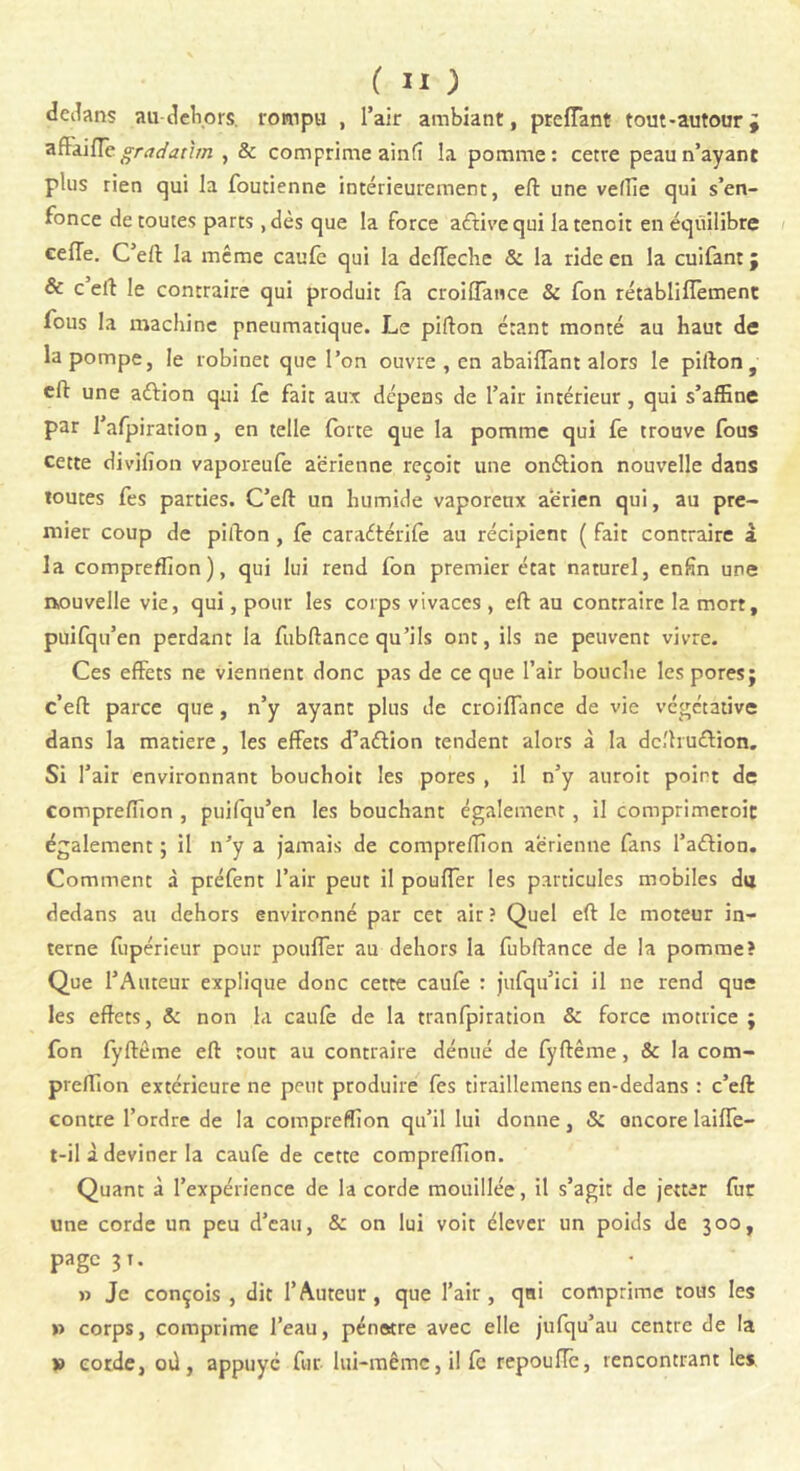 dedans au-dehors. rompu , l’air ambiant, preffant tout-autour ; aflaifle gradaùm , & comprime ainfî la pomme: cetre peau n’ayant plus rien qui la foucienne intérieurement, eft une vefTie qui s’en- fonce de toutes parts, dès que la force aétivequi latenoit en équilibre cefTe. C’eft la même caufc qui la dclTeche & la ride en la cuifant ; & c’eft le contraire qui produit fa croiffance & fon rétablifïèment fous la machine pneumatique. Le pifton étant monté au haut de la pompe, le robinet que l’on ouvre , en abaiffant alors le pifton, eft une aftion qui fc fait aux dépens de l’air intérieur, qui s’affine par l’afpirarion, en telle forte que la pomme qui fe trouve fous cette divifion vaporeufe aerienne reçoit une oniSlion nouvelle dans toutes fes parties. C’eft un humide vaporenx aerien qui, au pre- mier coup de pifton , fè caraétérife au récipient ( fait contraire à la compreffion), qui lui rend fon premier état naturel, enfin une nouvelle vie, qui, pour les corps vivaces , eft au contraire la mort, puifqu’en perdant la fubftance qu’ils ont, ils ne peuvent vivre. Ces effets ne viennent donc pas de ce que l’air bouche les pores; c’eft parce que, n’y ayant plus de croiffance de vie végétative dans la matière, les effets d’aélion tendent alors à la dc.'huéVion. Si l’air environnant bouchoit les pores , il n’y auroit point de compreffion , puifqu’en les bouchant également, il comprimeroit également ; il n’y a jamais de compreffion aerienne fans l’aétion. Comment à préfent l’air peut il pouffer les particules mobiles du dedans au dehors environné par cet air ? Quel eft le moteur in- terne fupérieur pour pouffer au dehors la fubftance de la pomme? Que l’Auteur explique donc cette caufe : jufqu’ici il ne rend que les effets, & non la caufe de la tranfpiration & force motrice ; fon fyftême eft tout au contraire dénué de fyftême, & la com- preffion extérieure ne peut produire fes tiraillemens en-dedans : c’eft contre l’ordre de la compreffion qu’il lui donne, & oncore laiffe- t-il à deviner la caufe de cette compreffion. Quant à l’expérience de la corde mouillée, il s’agit de jetter fur une corde un peu d’eau, & on lui voit clever un poids de 300, page 31. » Je conçois, dit l’Auteur, que l’air, qui comprime tous les » corps, comprime l’eau, pénstre avec elle jufqu’au centre de la » corde, oû, appuyé fur lui-même, il fè repouffe, rencontrant les