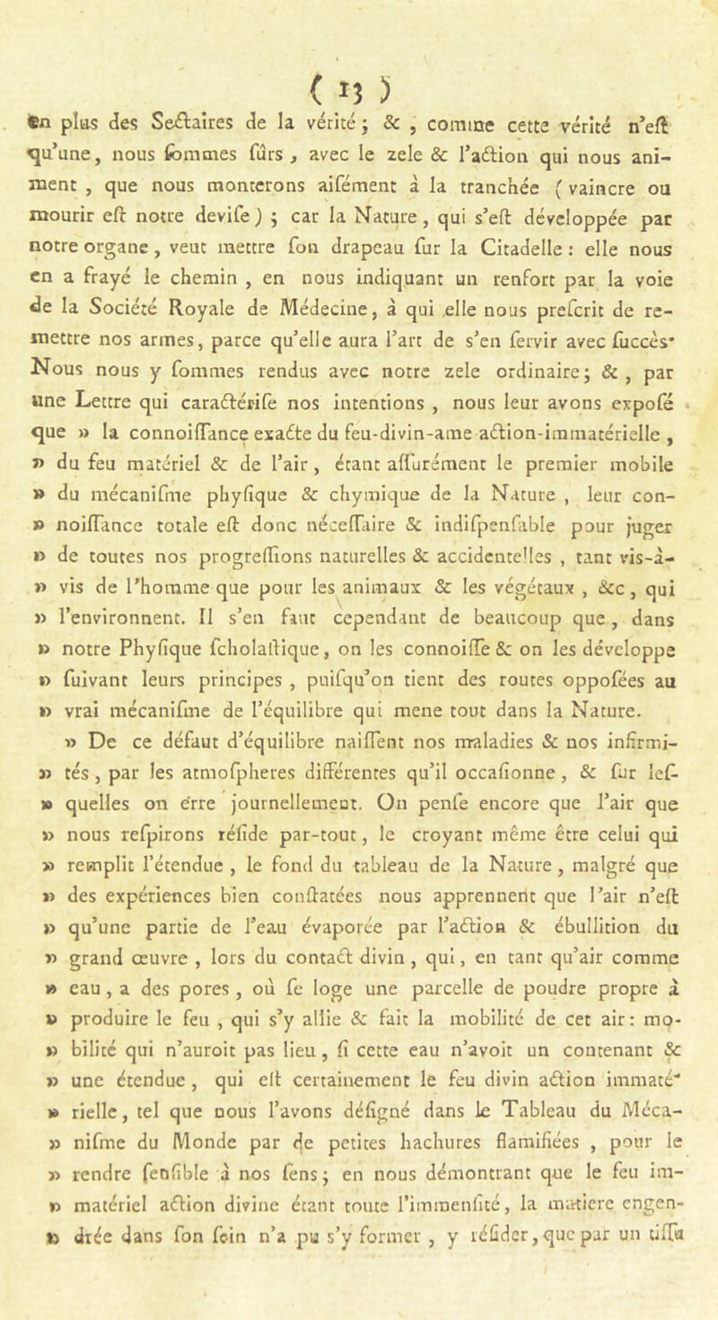 ( IJ > Cn plus des Seétaires de la vérité ; & , comme cette vérité n’eft Tu’ une, nous femmes fûrs , avec le zele & l’adtion qui nous ani- ment , que nous monterons aifément à la tranchée ( vaincre ou mourir eft notre devife ) ; car la Nature, qui s’eft développée par notre organe, veut mettre fon drapeau fur la Citadelle : elle nous en a frayé le chemin , en nous indiquant un renfort par la voie de la Société Royale de Médecine, à qui elle nous prefcrit de re- mettre nos armes, parce qu’elle aura Fart de s’en fervir avec fuccès* Nous nous y femmes rendus avec notre zele ordinaire; &, par une Lettre qui caradbérife nos intentions , nous leur avons expofé que » la connoiffance esadte du feu-divin-ame adlion-immatérielle , ï> du feu matériel & de l’air, étant alfurément le premier mobile » du mécanifme phyfique & chymique de la Nature , leur con- » noiiïance totale eft donc néceiïaire Sc indifpenfable pour juger » de toutes nos progreftîons naturelles & accidentelles , tant vis-à- » vis de l'homme que pour les animaux & les végétaux , Stc, qui » l’environnent. Il s’en faut cependant de beaucoup que , dans » notre Phylîque fcholaftique, on les connoiffeS: on les développe » fuivant leurs principes , puifqu’on tient des routes oppofées au *5 vrai mécanifme de l’équilibre qui mene tout dans la Nature. » De ce défaut d’équilibre naiflent nos maladies & nos infïrmi- » tés, par les atmofpheres différentes qu’il occafionne , & fur îef- » quelles on érre journellement. On penfe encore que l’air que )) nous refpirons réfide par-tout, le croyant même être celui qui » remplit l’étendue , le fond du tableau de la Nature, malgré que » des expériences bien conftatées nous apprennent que l’air n’eft » qu’une partie de l’eau évaporée par l’adtion & ébullition du >5 grand œuvre , lors du contadt divin, qui, en tant qu’air comme » eau , a des pores, où fe loge une parcelle de poudre propre à *> produire le feu , qui s’y allie & fait la mobilité de cet air: mo- » bilité qui n’auroit pas lieu, Il cette eau n’avoit un contenant Sc » une étendue , qui eft certainement le feu divin adtion imniaté » rielle, tel que nous l’avons défigné dans le Tableau du Méca- » nifme du Monde par fje petites hachures flamifiées , pour le 55 rendre fenfïble à nos lêns ; en nous démontrant que le feu im- >5 matériel adtion divine étant toute l’iminenfité, la matière engen- to diée dans fon foin n’a pu s’y former , y réûdcr, que par un tilfa