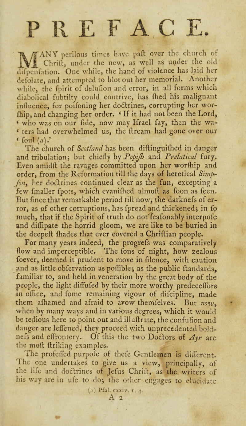 P Pv E F A G E. MANY perilous times have pad over the church of Chrift, under the new, as well as upder the old difpenfation. One while, the hand of violence has laid her defolate, and attempted to blot out her memorial. Another while, the fpirit of delufion and error, in all forms which diabolical fubtilty could contrive, has (lied his malignant influence, for poifoning her doctrines, corrupting her wor- fhip, and changing her order. < If it had not been the Lord, i who was on our fide, now may Ifrael fay, then the wa- < ters had overwhelmed us, the ftream had gone over our f foul (a).9 The church of Scotland has been diftinguifhed in danger and tribulation; but chiefly by Popijh and Prelatical fury. Even amidft the ravages committed upon her worfhip and order, from the Reformation till the days of heretical Simp- fon, her doctrines continued clear as the fun, excepting a few fmaller fpots, which evanifhed almofl as foon as feen. But fince that remarkable period till now, the darknefs of er- ror, as of other corruptions, has fpread and thickened; in fo much, that if the Spirit of truth do notTeafonably interpofe and diffipate the horrid gloom, we are like to be buried in the deepeft fhades that ever covered a Chriflian people. For many years indeed, the progrefs was comparatively flow and imperceptible. The fons of night, how zealous foever, deemed it prudent to move in filence, with caution and as little obfervation aspofTible; as the public ftandards, familiar to, and held in veneration by the great body of the people, the light diffufed by their more worthy predeceffors in office, and fome remaining vigour of discipline, made them afhamed and afraid to avow themfelves. But now> when by many ways and in various degrees, which it would be tedious here to point out and illuflrate, the confufion and danger are leflened, they proceed with unprecedented bold- nefs and effrontery. Of this the two Doctors of Ayr are the moft ftriking examples. The profeffed purpofe of thefe Gentlemen is different. The one undertakes to give us a view, principally, of the life and doflrines of Jefus Chrilf, as the writers of his way are in ufe to do; the other engages to elucidate (./) Pfal. cxxi v. i. 4.