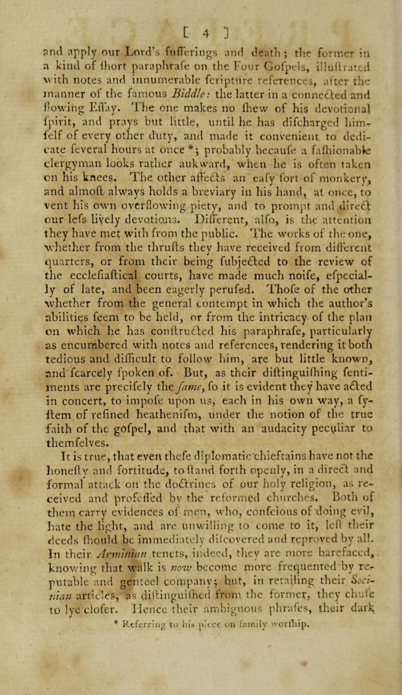 *1 J [ 4 and apply our Lord’s fufferings and death ; the former in a kind of fhort paraphrafe on the Four Gofpels, illuftrated with notes and innumerable fcripture references, after the manner of the famous Biddle: the latter in a connected and flowing Elfay. The one makes no {hew of his devotional fpivit, and prays but little, until he has difcharged him- lelf of every other duty, and made it convenient to dedi- cate feveral hours at once probably becaufe a fafhionabte clergyman looks rather auk ward, when he is often taken on his knees. The other affedts an eafy fort of monkery, and almofl always holds a breviary in his hand, at once, to vent his own overflowing piety, and to prompt and direct our lefs lively devotions. Different, alfo, is the attention they have met with from the public. The works of the one, whether from the thrufts they have received from different quarters, or from their being fubjedted to the review of the eccleflaftical courts, have made much noife, efpecial- ly of late, and been eagerly perufed. Thofe of the other whether from the general contempt in which the author’s abilities feern to be held, or from the intricacy of the plan on which he has conftrudted his paraphrafe, particularly as encumbered with notes and references, rendering it both tedious and difficult to follow him, are but little known, and fcarcely fpoken of. But, as their diftinguifhing fenti- ments are precifely the fame, fo it is evident they have adlted in concert, to impofe upon us, each in his own way, a fy- ftem of refined heathenifm, under the notion of the true faith of the gOfpel, and that with an audacity peculiar to themfelves. It is true, that even thefe diplomaticchieftains have not the honefly and fortitude, to hand forth openly, in a direct and formal attack on the doctrines of our holy religion, as re- ceived and profefled bv the reformed churches. Both of them carry evidences of men, who, confcious of doing evil, hate the light, and are unwilling to come to it, left their deeds ffiould be immediately dilcovered and reproved by all. In their Arminian tenets, indeed, they are more barefaced., knowing that walk is now become more freouented bv re- putable and genteel company j but, in retailing their Soci- niau articles, as diftinguifhed from the former, they chuie tolye ciofer. Hence their ambiguous phrafes, their dark * Referring to his piece on family >vorfliip.