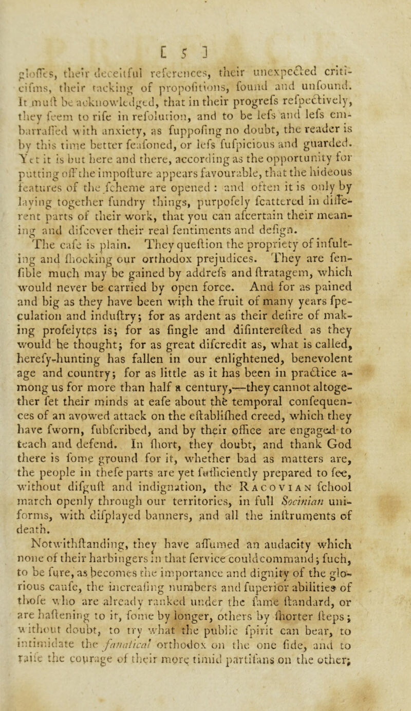 Ioffes, their deceitful references, their unexpected criti- cifms, their tacking of propofitions, found and unfound, it mult be acknowledged, that in their progrefs refpectively, they feem to rife in refolurion, and to be lefs and lefs em- barraffed w ith anxiety, as fuppofing no doubt, the reader is by this time better feafoned, or lefs fufpicious and guarded. Tct it is but here and there, according as the opportunity for putting off the impofture appears favourable, that the hideous features of the fcheme are opened : and often it is only by laying together fundry things, purpofely (battered in diffe- rent parts of their work, that you can afeertain their mean- ing and difeover their real fentiments and defign. The cafe is plain. They queftion the propriety of infult- ing and (hocking our orthodox prejudices. They are fen- fible much may be gained by addrels and ftratagem, which would never be carried by open force. And for as pained and big as they have been with the fruit of many years fpe- culation and induftry; for as ardent as their delire of mak- ing profeiytes is; for as (ingle and difinterefted as they would be thought; for as great diferedit as, what is called, herefy-hunting has fallen in our enlightened, benevolent age and country; for as little as it has been in practice a- mong us for more than half a century,—they cannot altoge- ther fet their minds at eafe about thfe temporal confequen- ces of an avowed attack on the eftablifhed creed, which tliey have fworn, fubferibed, and by their office are engaged to teach and defend. In fhort, they doubt, and thank God there is fome ground for it, whether bad as matters are, the people in thefe parts are yet fufficiently prepared to fee, without difgull anti indignation, the R a c o v i a n fchool march openly through our territories, in full Socinian uni- forms, with difplayed banners, and all the inifruments of death. Notwithffanding, they have affumed an audacity which none of their harbingers in that fervice couhlcommand; fuch, to be fure, as becomes the importance and dignity of the glo- rious caufe, the hicrealing numbers and fuperior abilities of thofe who are already ranked under the fame ftandard, or are haftening to it, fome by ionger, others by (horter Heps; w ithout doubt, to try what the public fpirit can bear, to intimidate the fanatical orthodox on the one fide, and to raiit the courage of their more timid partifans on the other;