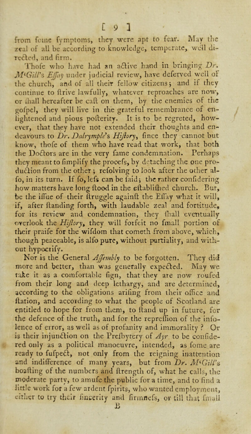 from feme fymptoms, they were apt to fear. May the zeal of all be according to knowledge, temperate, well di- rected, and firm. Thofe who have had an a&ive hand in bringing Dr. M'Gill's Ejfay under judicial review, have deferved well or the church, and of all their fellow citizens} and if they continue to drive lawfully, whatever reproaches are now', or ihall hereafter be cad on them, by the enemies of the gofpel, they will live in the grateful remembrance of en- lightened and pious poderity. It is to be regreted, how- ever, that they have not extended their thoughts and en- deavours to Dr. Dalrymple's HiJloryy fince they cannot but know, thofe of them who have read that work, that both the DoCtors are in the very fame condemnation. Perhaps they meant to fimplify the procefs, by detaching the one pro- duction from the other ; refolving to look after the other al- fo, in its turn. If fo, lefs can be laid; the rather confidering how matters have long dood in the eftablifhed church. Bur, be the iffue of their druggie againd the Effay wdiat it will, if, after Handing forth, with laudable zeal and fortitude, for its review and condemnation, they diall eventually overlook the Hi/lory, they will forfeit no fmall portion of their praife for the wifdom that cometh from above, which, though peaceable, is alfo pure, without partiality, -and with- out hypocrify. Nor is the General Ajjembly to be forgotten. They did more and better, than was generally expecled. May we take it as a comfortable fign, that they are now roufed from their long and deep lethargy, and are determined, according to the obligations arifing from their office and dation, and according to what the people of Scotland are entitled to hope for from them, to Hand up in future, for the defence of the truth, and for the repreffion of the info- lence of error, as well as of profanity and immorality ? Or is their injunction on the Prefbytery of Ayr to be confide- red only as a political manoeuvre, intended, as fome are ready to fufpeCt, not only from the reigning inattention and indifference of many years, but from Dr. M* Gill's boading of the numbers and drength of, what he calls, the moderate party, to amufe the public for a time, and to find a little work for a few ardent fpirits, who wanted employment, either to try their fincerity and firmflefs, or till that fmall B