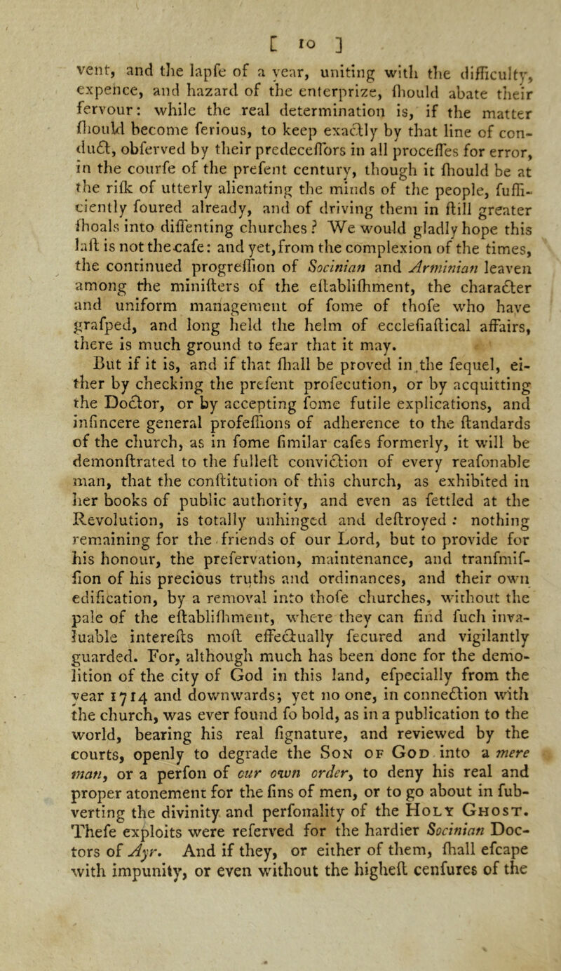 vent, and the lapfe of a year, uniting with the difficulty, expence, and hazard of the enterprize, fhould abate their fervour: while the real determination is, if the matter fhould become ferious, to keep exactly by that line of con- duct, obferved by their prcdeceffors in all proceffes for error, in the courfe of the prefent century, though it Ihould be at the rifk of utterly alienating the minds of the people, fuffi- ciently foured already, and of driving them in (till greater fhoals into diffenting churches? We would gladly hope this laft is not the cafe: and yet, from the complexion of the times, the continued progreffion of Socirtian and Arminian leaven among the minifters of the eltablifhment, the character and uniform management of fome of thofe who have grafped, and long held the helm of ecclefialtical affairs, there is much ground to fear that it may. But if it is, and if that fhall be proved in,the fequel, ei- ther by checking the prefent profecution, or by acquitting the Doctor, or by accepting fome futile explications, and infincere general profeffions of adherence to the ftandards of the church, as in fome fimilar cafes formerly, it will be demonftrated to the fulleft conviction of every reafonable man, that the conllitution of this church, as exhibited in her books of public authority, and even as fettled at the Revolution, is totally unhinged and deltroyed : nothing remaining for the friends of our Lord, but to provide for his honour, the prefervation, maintenance, and tranfmif- fion of his precious truths and ordinances, and their own edification, by a removal into thofe churches, without the pale of the eltablifhment, where they can find fuch inva- luable interelts molt effectually fecured and vigilantly guarded. For, although much has been done for the demo- lition of the city of God in this land, efpecially from the vear 1714 and downwards; yet no one, in connection with the church, was ever found fo bold, as in a publication to the world, bearing his real fignature, and reviewed by the courts, openly to degrade the Son of God into a mere man, or a perfon of cur own order, to deny his real and proper atonement for the fins of men, or to go about in fub- verting the divinity and perforrality of the Holy Ghost. Thefe exploits were referred for the hardier Socinian Doc- tors of Ayr. And if they, or either of them, fhall efcape with impunity, or even without the higheft cenfures of the