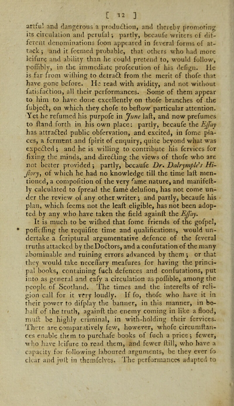 artful and dangerous a production, and tlieiebv promoting its circulation and perufal; partly, becaufe writers of dif- ferent denominations foon appeared in feveral forms of at- tack ; and it feemed probable, that others who bad more leifure and ability than he could pretend to, would follow, pofiibly, in the immediate profec.ution of his defign. He is far from wifliing to detract from the merit of thofe that have gone before. He read with avidity, and not without fatisfa£Hon, all their performances. Some of them appear to him to have done excellently on thofe branches of the fubje£l, on which they chofe to bellow particular attention. 'Yet he refumed his purpofe in June lad, and now prefumes to (land forth in his own place: partly, becaufe the EJfay has attracted public obfervation, and excited, in fome pla- ces, a ferment and fpirit of enquiry, quite beyond what was expelled; and he is willing to contribute his fervices for fixing the minds, and directing the views of thofe who are not better provided ; partly, becaufe Dr. Dalrymple's Hi- Jlory, of which he had no knowledge till the time lad men- tioned, a compolition of the very fame nature, and manifed- ly calculated to fpread the fame delufion, has not come un- der the review of any other writer ; and partly, becaufe his plan, which feems not the lead eligible, has not been adop- ted by any who have taken the field againd the DJfay. It is much to be wifhed that fome friends of the gofpel, poflcffmg the requifite time and qualifications, would un- dertake a fcriptural argumentative defence of the feveral truths attacked by theDodlors, and a confutation of the many abominable and ruining errors advanced by them ; or that they would take neceffary meafures for having the princi- pal books, containing fuch defences and confutations, put into as general and eafy a circulation as pofiible, among the people of Scotland. The times and the intereds of reli- gion call for it very loudly. If fo, thofe who have it in their power to difplay the banner, in this manner, in be- half of the truth, againd the enemy coming in like a flood, mud be highly criminal, in with-holding their fervices. There are comparatively few, however, whofe circumdan- ces enable them to purchafe books of fuch a price*, fewer, who have leifure to read them, and fewer dill, who have a capacity for following laboured arguments, be they ever fo clear and jud in themfelves. The performances adapted to