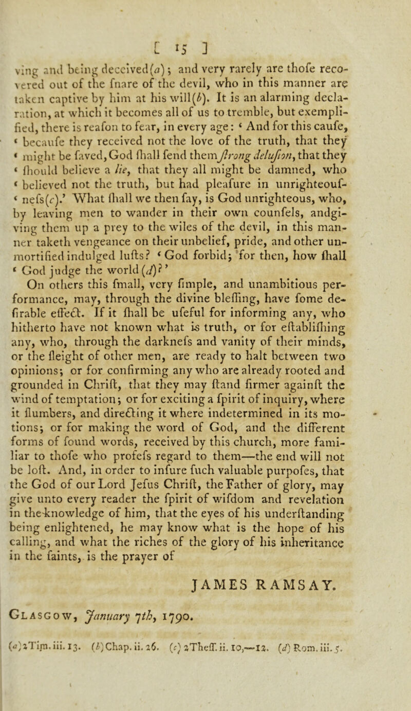 [IS 3 ving and being deceived (a); and very rarely are thofe reco- \ered out of the fnare of the devil, who in this manner are taken captive by him at his will(£). It is an alarming decla- ration, at which it becomes all of us to tremble, but exempli- fied, there is reafon to fear, in every age: ‘ And for this caufe, « becaufe they received not the love of the truth, that they * might be hived, God fhall fend themiJlrong delufnn, that they « fhould believe a lie, that they all might be damned, who < believed not the truth, but had pleafure in unrighteouf- < nefs (<:).’ What fhall we then fay, is God unrighteous, who, by leaving men to wander in their own counfels, andgi- ving them up a prey to the wiles of the devil, in this man- ner taketh vengeance on their unbelief, pride, and other un- mortified indulged lulls ? ‘ God forbid ; for then, how fhall * God judge the world (,/)? ’ On others this fmall, very fimple, and unambitious per- formance, may, through the divine blefting, have fome de- finable effect. If it fhall be ufeful for informing any, who hitherto have not known what is truth, or for eflablifhing any, who, through the darknefs and vanity of their minds, or the Height of other men, are ready to halt between two opinions; or for confirming any who are already rooted and grounded in Chrift, that they may Hand firmer againfl the wind of temptation; or for exciting a fpirit of inquiry, where it {lumbers, and directing it where indetermined in its mo- tions; or for making the word of God, and the different forms of found words, received by this church, more fami- liar to thofe who profefs regard to them—the end will not be loft. And, in order to infure fuch valuable purpofes, that the God of our Lord Jefus Chrift, the Father of glory, may give unto every reader the fpirit of wifdom and revelation in thedcnowledge of him, that the eyes of his underftanding being enlightened, he may know what is the hope of his calling, and what the riches of the glory of his inheritance in the faints, is the prayer of JAMES RAMSAY. Glasg ow, January 7thy 1790. (a)z7 irn.iii. 13. (^)Chap. ii. 26. (c) zTlielT. ii. 10,—12. (</) Rom. iii.5. I