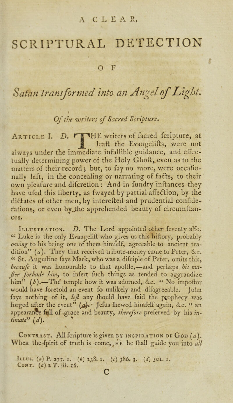 A C L E A R, SCRIPTURAL DETECTION \ O F Satan transformed into an Angel of Light. t Of the writers of Sacred Scripture. Article I. D. r~riHE writers of facred fcripture, at leaf! the Evangelifts, were not always under the immediate infallible guidance, and effec- tually determining power of the Holy Ghoii, even as to the matters of their record ; but, to fay no more, were occafio- nally left, in the concealing or narrating of fa£ts, to their own pleafure and difcretion : And in fundry inftances they have ufed this liberty, as fwayed by partial aiTedlion, by the dictates of other men, by interefted and prudential confide- rations, or even byjihe apprehended beauty of circumflan- ces. Illustration. D. The Lord appointed other feventy alfo. c< Luke is the only Evangelilt who gives us this hiilory, probably owing to his being one of them himfelf, agreeable to ancient tra- dition” (a). They that received tribute-money came to Peter, See. “ St. Auguftine fays Mark, who was a difciple of Peter, omits this, becaufe it was honourable to that apoftle,—and perhaps his ma- Jler forbade him, to infert filch things as tended to aggrandize him” (3).—The temple how it was adorned, See. “ No impoftor would have foretold an event fo unlikely and difagreeable. John fays nothing of it, left any fhould have faid the prophecy was forged after the event” Jefus {hewed himfelf again, Sec. “ an appearance fall of ^grace and beauty, therefore preferved by his in- timate” (d). * A Contrast. All fcripture is given by inspiration of God (a). When the fpirit of truth is come, ,he he {hall guide you into all Illu3. (fl) P. 277. 1. (b) 238. I. (^) 386. 3. (J) JCI. 1. Cont, (a) 2 T. iii. 16. c