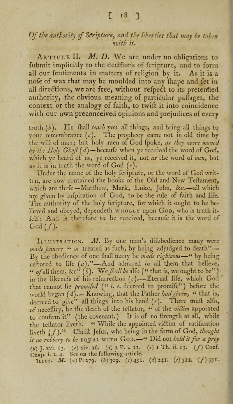 Of the authority of Scripture, and the liberties that may be taken with it. Article II. M. D. We are under no obligations to fubmit implicitly to the decifions of fcripture, and to form all our fentiments in matters of religion by it. As it is a nofe of wax that may be moulded into any fhape and fet in all directions, we are free, without refpect to its pretenfled authority, the obvious meaning of particular palfages, the context or the analogy of faith, to twill it into coincidence with cur own preconceived opinions and prejudices of every truth (£). He lhall teach you all things, and bring all things to your remembrance (e). The prophecy came not in old time by the will of man; but holy men of God fpoke, as they were moved by the Holy Gho/l (d) — becaufe when ye received the word of God, which ye heard of us, ye received it, not as the word of men, but as it is in truth the word of God (<?). Under the name of the holy fcripture, or the word of God writ- ten, are now contained the books of the Old and New Teftament, which are thefe —Matthew, Mark, Luke, John, See.—all which are given by infpiration of God, to be the rule of faith and life. The authority of the holy fcripture, for which it ought to be be- lieved and obeyed, dependeth wholly upon God, who is truth it- felf: And is therefore to be received, becaufe it is the word of God (/). Illustration. M. By one man’s difobedience many were made finers “ or treated as filch, by being adjudged to death”— By the obedience of one lhall many be made righteous—“ by being rettored to life (a).”—And admired in all them that believe, << of all them, &c” (b). Wefall be alfo (“ that is, we ought to be”) in the likenefs of his refurredlion fc).—Eternal life, which God that cannot lie promifed (“ i. e. decreed to promife”) before the world began (r/).— Knowing, that the Father had given, “ that is, decreed to give” all tilings into his hand (e). There mud: alfo, of necefiity, be the death of the tellator, “ of the victim appointed to confirm it” (the covenant.) It is of no firength at all, while the tellator liveth. “ While the appointed vidlim of ratification liveth Chrifl Jefus, who being in the form of God, thought it no robbery to be equal with God.—“ Did not hold it for a prey (l) J. xvi. 13. (0 xiv. 26. (d) iP.L 21. (0 I Th. ii. 13. (/) Conf. Chap, i- 2- 4- See on the following article. ulus. M. («) P.279. (0 3°9* (0451* (0 241- (0 312* (/)33r*