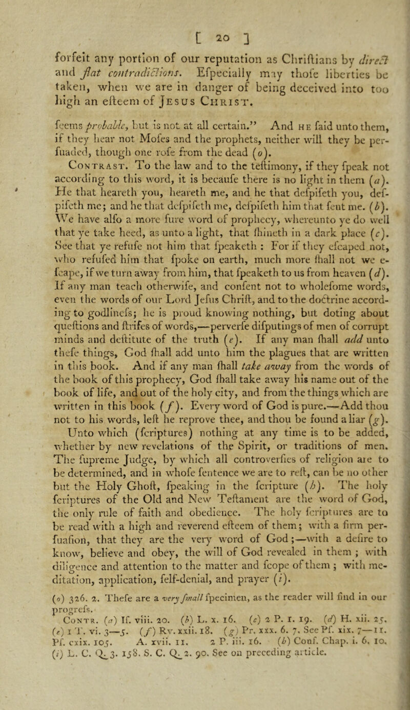 forfeit any portion of our reputation as Chriftians by dir eel and flat contradictions. Efpecially may thole liberties be taken, when we are in danger of being deceived into too high an eiteem of Jesus Christ. feetnsprobable, but is not at all certain.” And he fald unto them, if they hear not Mofes and the prophets, neither will they be per- fuaded, though one rofe from the dead (o). Contrast. To the law and to the teftimony, if they fpeak not according to this word, it is becaufe there is no light in them (a). He that heareth you, heareth me, and he that defpifeth you, def- pifeth me; and he that defpifeth me, delpifeth him that fent me. (£). We have alfo a more fure word of prophecy, whereunto ye do well that ye take heed, as unto a light, that (hineth in a dark place (c). »See that ye refufe not him that fpeaketh : For if they efcaped not, who refufed him that fpoke on earth, much more ihall not we e- fcape, if we turn away from him, that fpeaketh to us from heaven (d). If any man teach otherwife, and confent not to wholefome words, even the words of our Lord Jefus Chrift, and to the doctrine accord- ing to godlincfs; he is proud knowing nothing, but doting about queftions and lbrifes of words,—perverfe difputingsof men of corrupt minds and deftitute of the truth (e). If any man fhall add unto thefe things, God fhall add unto him the plagues that are written in this book. And if any man fhall take away from the words of the book of this prophecy, God fhall take away his name out of the book of life, and out of the holy city, and from the things which are written in this book {/)• Every word of God is pure.—Add thou net to his words, left he reprove thee, and thou be found a liar Unto which (feriptures) nothing at any time is to be added, whether by new revelations of the Spirit, or traditions of men. The fupreme Judge, by which all controverfies of religion are to be determined, and in whofe fentence we are to reft, can be no other but the Holy Ghoft, fpeaking in the feripture (/>). The holy feriptures of the Old and New Teftament are the word of God, the only rule of faith and obedience. The holy feriptures are to be read with a high and reverend efteem of them; with a firm per- fuafion, that they are the very word of God;—with a deiire to know, believe and obey, the will of God revealed in them ; with diligence and attention to the matter and fcope of them ; with me- ditation, application, felf-denial, and prayer (i). (rj) 326. 2. Thefe are a very fmall fpecimen, as the reader will hud in our progrefs.' Contr. (a) If. viii. 20. (£) L. x. 16. (c) 2 P. r. 19. (d) H. xii. 25. (e) 1 T. vi. 3—5. (f) Rv. xxii.18. (g) Pr. xxx. 6. 7. See PI. xix. 7—II. Pf. cxix. 105. A. xvii. n. 2 P. iii. 16. (<6) Conf. Chap. i. 6. 10, (i) L. C. Q^3* 90. See on preceding article.