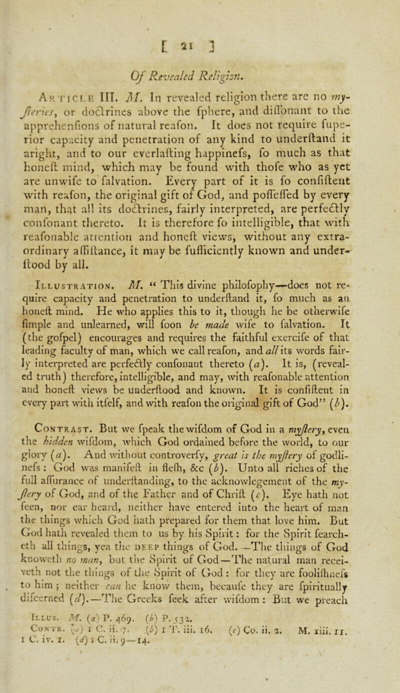 Oj Revealed Relight:. Article III. M. In revealed religion there are no my- Jteries, or doctrines above the fphere, and diflonant to the apprehenfions of natural reafon. It does not require fupe- rior capacity and penetration of any kind to unclerftand it aright, and to our everlafting happinefs, fo much as that honed mind, which may be found with thofe who as yet are unwife to falvation. Every part of it is fo confident with reafon, the original gift of God, and poflefled by every man, that all its dodlrines, fairly interpreted, are perfedllv confonant thereto. It is therefore fo intelligible, that with reafonable attention and honed views, without any extra- ordinary abidance, it may be fufliciently known and under- itood by all. Illustration. M. “ This divine philofophy—does not re- quire capacity and penetration to underftand it, fo much as an honed mind. He who applies this to it, though he be otherwife fimple and unlearned, will foon be made wile to lalvation. It (the gofpel) encourages and requires the faithful exercife of that leading faculty of man, which we call reafon, and all its words fair- ly interpreted are perfedlly confonant thereto (a). It is, (reveal- ed truth) therefore, intelligible, and may, with reafonable attention and honeft views be underftood and known. It is confident in every part with itfelf, and with reafon the original gift of God” (b). Co ntrast. But we fpeak the wifdom of God in a myflery, even the hidden wifdom, which God ordained before the world, to our glory (a). And without controverfy, great is the myjlery of godli- nefs : God was manifeft in flefh, &c (b). Unto all riches of the full a durance of underftanding, to the acknowlegement of the my- jlery of God, and of the Father and of Chrift (r). Eye hath not feen, nor ear heard, neither have entered into the heart of man the things which God hath prepared for them that love him. But God hath revealed them to us by his Spirit: for the Spirit fearch- eth all things, yea the deep things of God The things of God knoweth no man, but the Spirit of God—The natural man recei- veth not the things of the Spirit of Clod : for they are foolilhnefs to him ; neither can he know them, becaufe they are fpiritually difeerned (r/).—The Greeks feek after wifdom: But we preach Illus. M. (a) P.469. (/>) P.532. Contr. («■) i C. ii. 7. .(5) 1 T. iii. 16. I C. iv. I. (d) 1 C. ii. 9 —14. (c) Co. ii. 2. M. xiii. ii. *