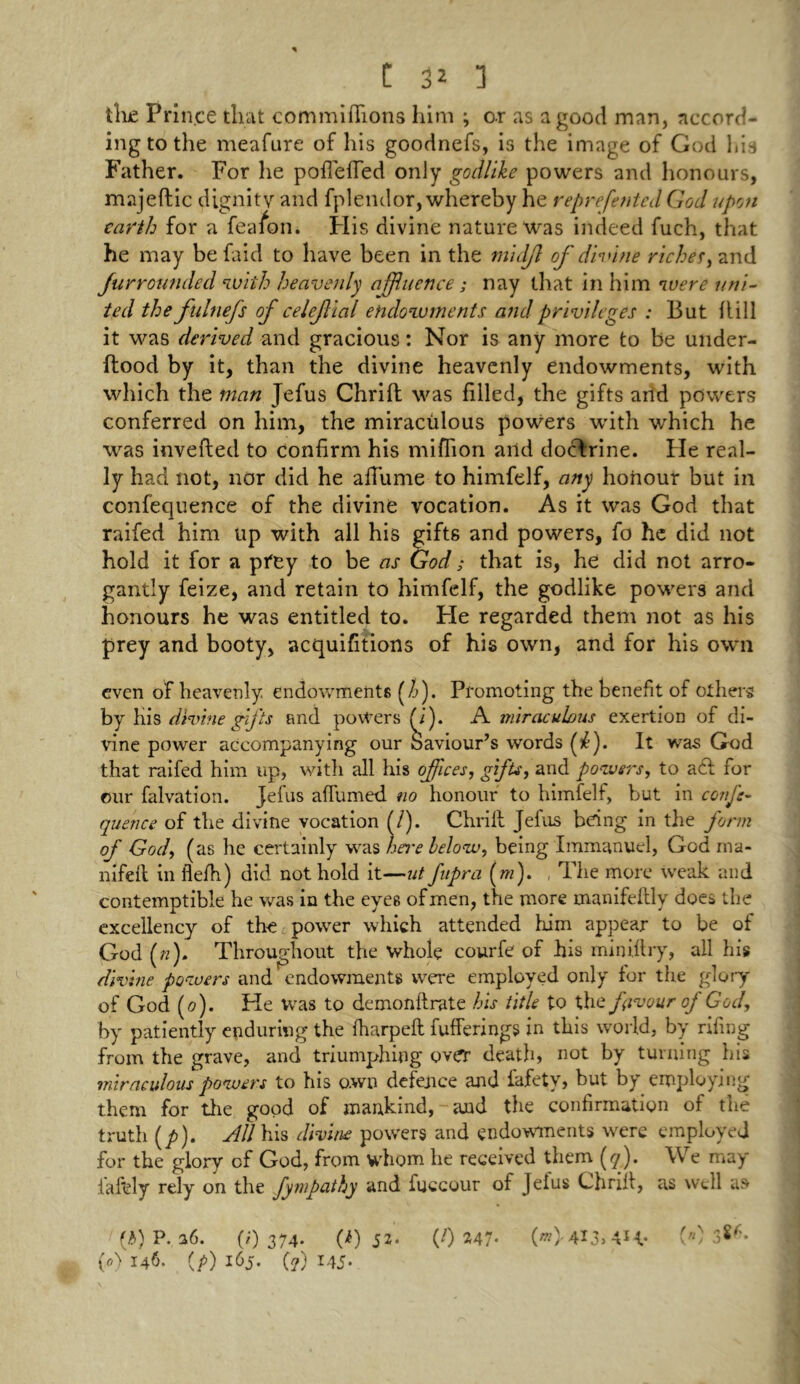 the Prince that commiflfions him ; or as a good man, accord- ing to the meafure of his goodnefs, is the image of God Ids Father. For he poflefTed only godlike powers and honours, majeftic dignity and fplendor, whereby he reprefented God upon earth for a fea/on. His divine nature was indeed fuch, that he may befaid to have been in the midjl of divine riches, and furrounded with heavenly affluence; nay that in him were uni- ted the fulnefs of celejtial endowments and privileges : But Hill it was derived and gracious: Nor is any more to be under- flood by it, than the divine heavenly endowments, with which the man Jefus Chrift was filled, the gifts arid powers conferred on him, the miracrilous powers with which he was inverted to confirm his million arid doctrine. He real- ly had not, nor did he airtime to himfelf, any honour but in confequence of the divine vocation. As it was God that raifed him up with all his gift6 and powers, fo he did not hold it for a prey to be as God; that is, he did not arro- gantly feize, and retain to himfelf, the godlike powers and honours he was entitled to. He regarded them not as his prey and booty, acquisitions of his own, and for his own even of heavenly endowments (f). Promoting the benefit of others by his divine gifts and powers (i). A miraculous exertion of di- vine power accompanying our Saviour’s words f). It was God that raifed him up, with all his offices, gifts, and powers, to a61 for our falvation. Jefus affirmed no honour to himfelf, but in confe- quence of the divine vocation (l). Chrift Jefus being in the form of God, (as he certainly was here below, being Immanuel, God ma- nifeft in flefh) did not hold it—ut fupra (m). The more weak and contemptible he was in the eyes of men, the more manifeftly does the excellency of the power which attended him appear to be of God («). Throughout the whole courfe of his miniflry, all his divine powers and endowments were employed only for the glory of God (0). He was to demonflrate his title to the favour of God, by patiently enduring the fharpeft fufferings in this world, by riling from the grave, and triumphing over death, not by turning his miraculous powers to his own defence and fafety, but by employing them for the good of mankind, and the confirmation of the truth (/>). All his divine powers and endowments were employed for the glory of God, from whom he received them (y). We may tartly rely on the fympathy and fuccour of Jelus Chriit, as well as (b) P. 36. (0 374* (i) 52* (0 247* 4*3> 4H* () 3^* (*) 146. (/>) 165. (?) 145.