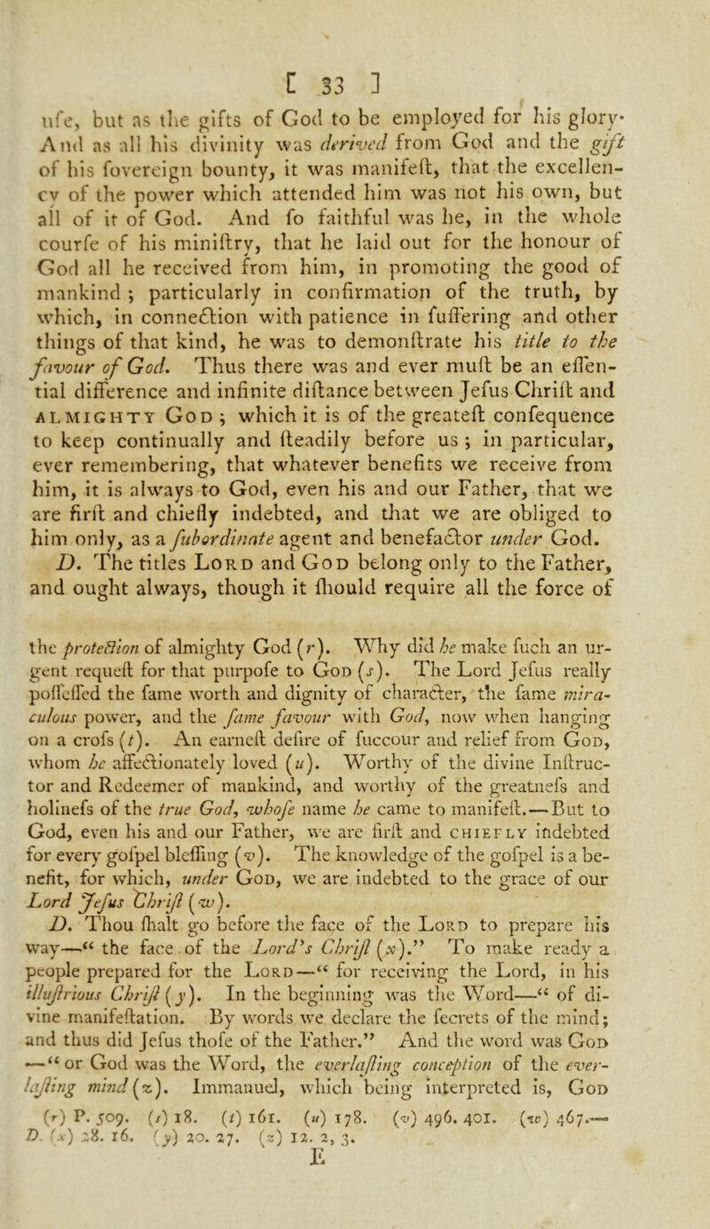 ufe, but ns the gifts of God to be employed for his glory* And as all his divinity was derived from God and the gift of his fovereign bounty, it was manifeft, that the excellen- cv of the power which attended him was not his own, but all of it of God. And fo faithful was he, in the whole courfe of his miniftrv, that he laid out for the honour of God all he received from him, in promoting the good of mankind ; particularly in confirmation of the truth, by which, in connection with patience in fuffering and other things of that kind, he was to demonftrate his title to the favour of God. Thus there was and ever mult be an effen- tial difference and infinite diftance between Jefus Chrifl and almighty God j which it is of the greateft confequence to keep continually and fteadily before us ; in particular, ever remembering, that whatever benefits we receive from him, it is always to God, even his and our Father, that we are firil and chiefly indebted, and that we are obliged to him only, as a fubordinate agent and benefa&or under God. D. The titles Lord and God belong only to the Father, and ought always, though it fliould require all the force of the protection of almighty God (r). Why did he make fuch an ur- gent requeft for that purpofe to God (j-). The Lord Jefus really poflcfled the fame worth and dignity of character, the fame mira- culous power, and the fame favour with God, now when hanging on a crofs (/). An earn eft defire of fuccour and relief from God, whom he affedlionately loved (z/). Worthy of the divine Inftruc- tor and Redeemer of mankind, and worthy of the greatnefs and holinefs of the true God, vuhofe name he came to manifeft. — But to God, even his and our Father, we are firft and chiefly indebted for every gofpel bldling (v). The knowledge of the gofpel is a be- nefit, for which, under God, we are indebted to the grace of our Lord Jefus Chrifl ( ■zv). D. Thou (halt go before the face of the Lord to prepare his way—“ the face of the Lord’s Chrifl (x).” To make ready a people prepared for the Lord—“ for receiving the Lord, in his illujlrious Chrifl (y). In the beginning was the Word—“ of di- vine manifeftation. By words we declare the fecrets of the mind; and thus did Jefus thofe of the Father.” And the word was God —* “or God was the Word, the ever la fling conception of the ever- lajling mindfzf). Immanuel, which being interpreted is, God (r) P. 509. (/) iR. (/) l6l. (w) 178. (v) 496. 401. (to) 467.-—