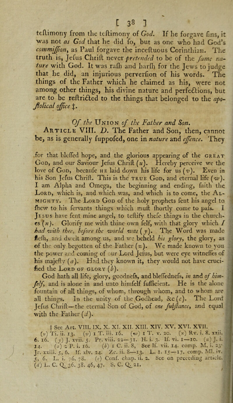 teflimony from the teflimony of God. If he forgave fins, it was not as God that he did fo, but as one who had God’s commtjftojty as Paul forgave the incefluous Corinthian. The truth is, Jefus Chrift never pretended to be of the fame na- ture with God. It was rafli and harfh for the Jews to judge that he did, an injurious perverfion of his words. The things of the Father which he claimed as his, were not among other things, his divine nature and perfedlions, but are to be reftridted to the things that belonged to the apo~ folica l office J. Of the Union of the Father and Son. Article VIII. D. The Father and Son, then, cannot be, as is generally fuppofed, one in nature and effence. They .for that bleffed hope, and the glorious appearing of the great God, and our Saviour Jefus Chrift (m). Hereby perceive we the love of God, becaufe he laid down his life for us (<u). Even in his Son Jefus Chrift. This is the true God, and eternal life (w). I am Alpha and Omega, the beginning and ending, faith the Eord, which is, and which was, and which is to come, the Al- mighty. The Lord God of the holy prophets fent his angel to fhew to his fervants things which muft fhoitly come to pafs. I Jesus have fent mine angel, to teftify thefe things in the church- es (#). Glorify me with thine own felf, with that glory which I had with thee, before the •world was (y). The Word was made Hefli, and dwelt among us, and we beheld his glory, the glory, as of the only begotten of the Father (z). We made known to you the power and coming of our Lord Jefus, but were eye witnefies of his majefty (a). Had they known it, they would not have cruci- fied the Lord of glory (b). God hath all life, glory, goodnefs, and bleftednefs, in and of him- M and is alone in and unto himfelf fufficieiit. He is the alone fountain of all things, of whom, through whom, and to whom are all things. In the unity of the Godhead, &c(c). The Lord Jefus Chrift—the eternal Son of God, of one fubfiance, and equal with the Father (J). } See Art. VIII. IX, X. XI. XII. XIII. XIV. XV. XVI. XVII. (U) Ti. ii. 13. (v) 1 T. iii. 16. (w) I T. v. 20. (.v) Rv. i. 8. xxii. 6. 16. ( v) J. xvii. 5. Pr. viii. 22—31. H. i. 3. If. vi. 1—10. (z) J. i. J4. (a) 2 P. i. 16. (6) 1 C. ii. 8, See If. vii. 14. comp. M. i. 23* i Jr. xxiii. 5, 6. If. xlv. 24. Zc. ii. 8—13. L. I. 15—17. comp. Ml. iv. • j, 6. L. i. 76. 78. (c) Conf. chap. ii. 2. See on preceding article, (rf) L. C. <L3C 38. 46, 47. S. C. (^21.