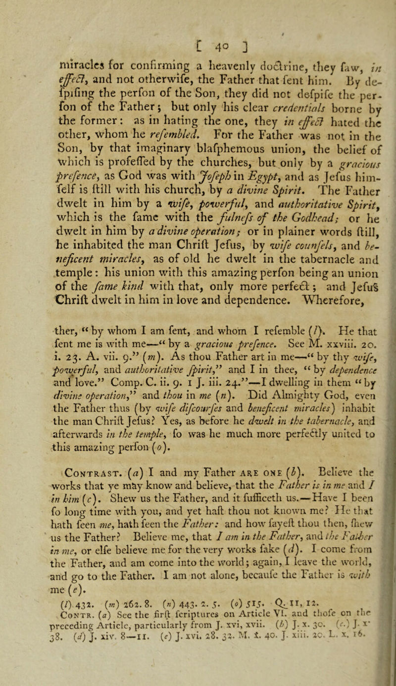 miracles for confirming a heavenly doclrine, they faw, in and not otherwife, the Father that fent him. By de- fpifing the perfon of the Son, they did not defpife the per- fon of the Father; but only his clear credentials borne by the former: as in hating the one, they in effect hated the other, whom he referabled. For the Father was not in the Son, by that imaginary blafphemous union, the belief of which is profeffed by the churches, but only by a gracious prefence, as God was with Jofeph in Egypt, and as Jefus him- felf is (till with his church, by a divine Spirit. The Father dwelt in him by a 'wife, powerful, and authoritative Spirit, which is the fame with the fulnefis of the Godhead; or he dwelt in him by a divine operation; or in plainer words dill, he inhabited the man Chrift Jefus, by wife counfels, and be- neficent miracles, as of old he dwelt in the tabernacle and temple : his union with this amazing perfon being an union of the fame hind with that, only more perfect; and JefuS Chrift dwelt in him in love and dependence. Wherefore, ther, u by whom I am fent, and whom I refemble (/). He that fent me is with me—“ by a gracious prefence. See M. xxviii. 20. i. 23. A. vii. 9.” (m). As thou Father art in me—“ by thy wife, powerful, and authoritative fpiritand I in thee, “ by dependence and love.” Comp. C. ii. 9. 1 J. iii. 24.”—I dwelling in them “ by divine operation,” and thou in me («). Did Almighty God, even the Father thus (by wife difeourfes and beneficent miracles) inhabit the man Chrift Jefus? Yes, as before he dwelt in the tabernacle, and afterwards in the temple, fo was he much more perfectly united to this amazing perfon (0). Contrast. (a) I and my Father are one (3). Believe the I works that ye may know and believe, that the Father is in me and I in him (r). Shew us the Father, and it fufficeth us.—Have I been fo long time with you, and yet haft thou not known me? He that hath feen me, hath feen the Father: and how fay eft thou then, fnew us the Father? Believe me, that I am in the Father, and the Father in me, or elfe believe me for the very works fake (</). I come from the Father, and am come into the world; again, I leave the world, and go to the Father. I am not alone, becaufe the Father is with me (e). (/) 432. («) 262. 8. (n) 443* 5* (0) 5\S» Q.lit» I2, Contr. (a) See the firft feriptures on Article VI. and thofe on the preceding Article, particularly from J. xvi, xvii. (/;) J. x. 30. (^.) J- x‘ 38. (J) J. xiv. 8—11. (0 J. xvi. 28. 32. M. t. 40. J. xiii. ao. L. x. 16.