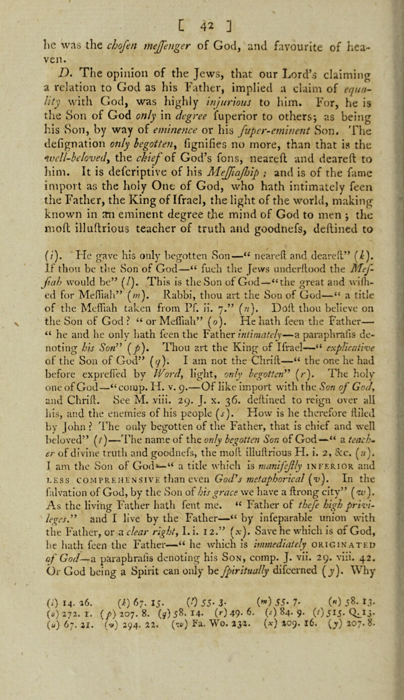 lie was the chofen mejfenger of God, and favourite of hea- ven. D. The opinion of the Jews, that our Lord’s claiming a relation to God as his Father, implied a claim of equa- lity with God, was highly injurious to him. For, he is the Son of God only in degree fuperior to others; as being his Son, by way of eminence or his fuper-eminent Son. The defignation only begotten, fignifies no more, than that is the well-beloved, the chief of God’s fons, neared and dearefl to him. It is deferiptive of his Meffiajhip ; and is of the dime import as the holy One of God, who hath intimately feen the Father, the King of Ifrael, the light of the world, making known in an eminent degree the mind of God to men ; the mod illudrious teacher of truth and goodnefs, dedined to (/). Fie gave his only begotten Son—“ neared and deared” G). If thou be the Son of God—“ fuch the Jews underdood the Mef- jiah would be” (/). This is the Son of God—“the great and wifli- ed for Mefiiah” (m). Rabbi, thou art the Son of God—“ a title of the MefTiah taken from Pf. ii. 7.” (n). Dod thou believe on the Son of God ? “ or Mefiiah” (0). He hath feen the Father— “ he and he only hath feen the Father intimately—a paraphrafis de- noting his Son” (/). Thou art the King of Iirael—“ explicative of the Son of God” (y). I ain not the Clirift—“ the one he had before expreffed by Word, light, only begotten” (/•). The holy one of God—“comp. H. v. 9.—Of like import with the Son of God, and Chrid. See M. viii. 29. J. x. 36. dedined to reign over all his, and the enemies of his people (j-). How is he therefore diled by John ? The only begotten of the Father, that is chief and well beloved” (/)—The name of the only begotten Son of God—“ a teach- er of divine truth and goodnefs, the mod illudrious H. i. 2, &c. (.7). I am the Son of God*—“ a title which is manifefly inferior and less comprehensive than even God’s metaphorical (v). In the falvation of God, by the Son of his grace we have a drong city” (w). As the living Father hath fent me. “ Father of thefe high privi- leges .” and I live by the Father—“ by infeparable union with the Father, or a clear right, I. i. 12.” (a). Save he which is of God, lie hath feen the Father—“ he which is immediately originated of God— a paraphrafis denoting his Son, comp. J. vii. 29. viii. 42. Or God being a Spirit can only be fpirdually difeerned ( j). Why (i) 14. 26. GO 67. 15. GO 55- 3- H 55. 7- («) 58.13. (0)272.1. (y>) 207. 8. (7)58.14. (0 49* 6. G)84-9- (05I5-QA3* («) 67. 21. (v) 294. 22. M Fa. Wo. 232. (.v) 209. 16. (j) 207. 8.