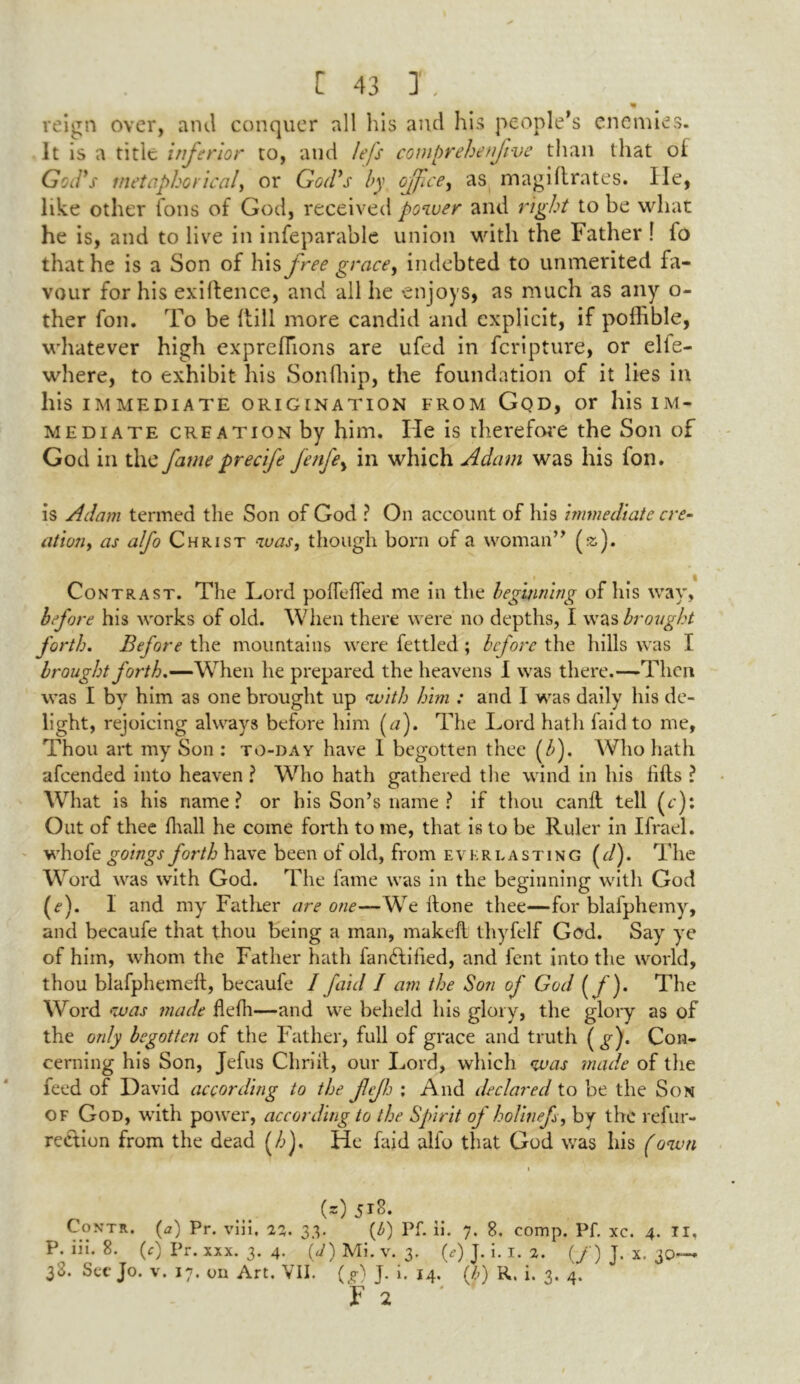 reign over, and conquer all his and his people’s enemies. It is a title inferior to, and lefs comprehenfetve than that of God's metaphorical, or Godys by office, as magi Urates. lie, like other foils of God, received power and right to be what he is, and to live in infeparable union with the Father ! fo that he is a Son of his free grace, indebted to unmerited fa- vour for his exigence, and all he enjoys, as much as any o- ther fon. To be Rill more candid and explicit, if poffible, whatever high expreflions are ufed in fcripture, or elle- wliere, to exhibit his Sonfliip, the foundation of it lies in his IMMEDIATE ORIGINATION FROM GOD, or his IM- MEDIATE creation by him. lie is therefore the Son of God in the fame precife fenfe, in which Adam was his fon. is Adam termed the Son of God ? On account of his immediate cre- ation, as alfo Christ was, though born of a woman” (»). Contrast. The Lord poifelfed me in the beginning of his way, before his works of old. When there were no depths, I was brought forth. Before the mountains were fettled; before the hills was I brought forth.—When he prepared the heavens I was there.—Then was I by him as one brought up with him ; and I was daily his de- light, rejoicing always before him (n). The Lord hath faidto me, Thou art my Son : to-day have 1 begotten thee (b). Who hath afeended into heaven ? Who hath gathered the wind in his lifts ? What is his name? or his Son’s name ? if thou canlt tell (c): Out of thee lhall he come forth to me, that is to be Ruler in Ifrael. whofe goings forth have been of old, from everlasting (d). The Word was with God. The fame was in the beginning with God (e). I and my Father are one—We ltone thee—for blafphemy, and becaufe that thou being a man, makell thyfelf God. Say ye of him, whom the Father hath fanftilied, and fent into the world, thou blafphemeft, becaufe 1 /aid I am the Son of God ( f). The Word was made flefh—and we beheld his glory, the glory as of the only begotten of the Father, full of grace and truth \g). Con- cerning his Son, Jefus Cliriit, our Lord, which was made of the feed of David according to the fejh ; And declared to be the Son of God, with power, according to the Spirit of holinefs, by the refur- reclion from the dead (/>). He faid alfo that God was his (own i (z)5r8. Contr. (tf) Pr. viii, 23. 33. (b) Pf. ii. 7. 8. comp. Pf. xc. 4. II, P. iii. 8. (c) Pr. xxx. 3. 4. (<J) Mi. v. 3. (<?) J. i. 1. 2. (/) J. x. 30— 38. See Jo. v. 17. on Art. VII. (D J. i. 14. (/>) R, i. 3. 4.