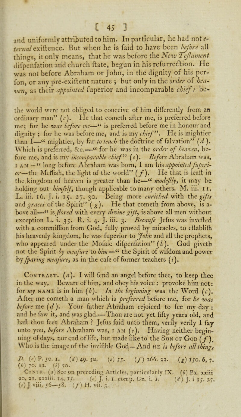 and uniformly attributed to him. In particular, he had not*’- /mm/exiftence. But when he is faid to have been before all things, it only means, that he was before the New Tef ament difpenfation and church (late, begun in his refurreeftion. He was not before Abraham or John, in the dignity of his per- fon, or anv pre-exiilent nature ; but only in the order of hen- ven, as their appointed fuperior and incomparable chief: be** the world were not obliged to conceive of him differently from an ordinary man” (r). He that cometh after me, is preferred before me; for he was before me—“ is preferred before me in honour and dignity ; for he was before me, and is my chief”. He is mightier than I—“ mightier, by far to teach the dodlrine of falvation” (d). Which is preferred, See.—for lie was in the order of heaven, be- fore me, and is my incomparable chief” (e). Before Abraham was, i am — “ long before Abraham was born, I am his appointed fuperi- or—the Mefliah, the light of the world” (f)* He that is lealt in the kingdom of heaven is greater than he—u modefly, it may be holding out himfelf though applicable to many others. M. iii. 11. L. iii. 16. J. i. 15. 27. 30. Being more enriched with the gifts and graces of the Spirit” ( g). He that cometh from above, is a- bove all—“ is fared with every divine gift, is above all men without exception L. i. 35. R. i. 4. J. iii. 3. Becaufe Jefus was inverted with a commifrton from God, fully proved by miracles, to eftablifh his heavenly kingdom, he was fuperior to John and all the prophets, who appeared under the Mofaic difpenfation” (/>). God giveth not the Spirit by meafure to him—“ the Spirit of wifdomand power by fparing meafare, as in the cafe of former teachers (i). Contrast. (a). I will fend an angel before thee, to keep thee in the way. Beware of him, and obey his voice : provoke him not: for my name is in him (£). In the beginning was the Word (r). After me cometh a man which is preferred before me, for he was before me (</). Your father Abraham rejoiced to fee my day : and he faw it, and was glad.-—Thou are not yet fifty years old, and hart thou feen Abraham ? Jefus faid unto them, verily verily I fay unto you, before Abraham was, 1 am A). Having neither begin- ning of days, nor end of life, but made like to the Son of God (f). Who is the image of the invifible God—And he is before all things J). (c) P. 50. 1. (J) 49. 50. (0 55. (/) 266. 22. (g) 150. 6, 7. (b) JO. 12. (1) 70. Co n't k . (a) See on preceding Articles, particularly IX. (6) Ex. xxiii 20, 21. xxxiii. 14, 15. (c) J. i. 1. comp. On. i. 1, (d) J. i 15. 27, (0 J viii. 56—58. (/) H. vii. 3,