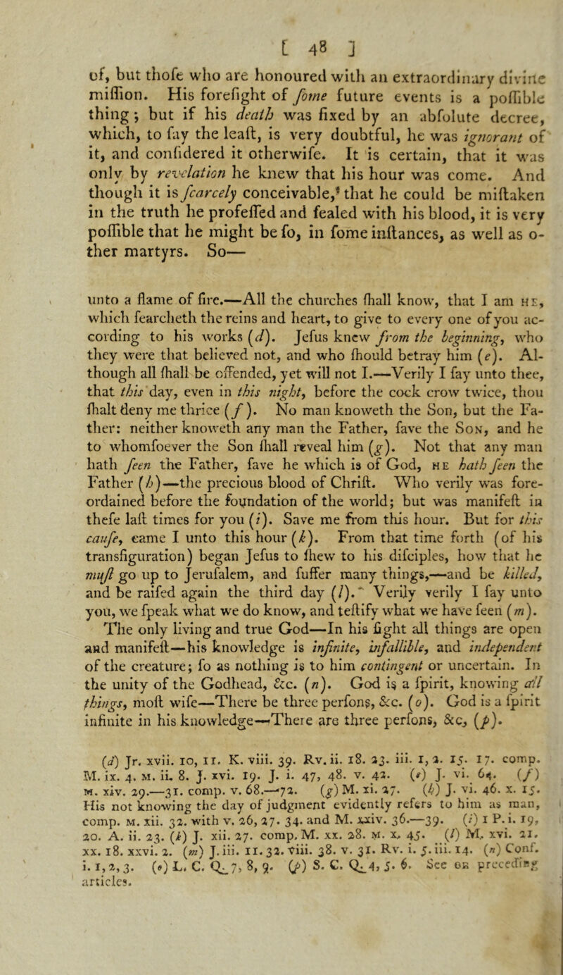 of, but thofe who are honoured with an extraordinary divine million. His forefight of forne future events is a poflible thing; but if his death was fixed by an abfolute decree, which, to fay the lead, is very doubtful, he was ignorant of it, and confidered it otherwife. It is certain, that it was only by revelation he knew that his hour was come. And though it is fcarcely conceivable,f that he could be millaken in the truth he profefled and fealed with his blood, it is very poflible that he might be fo, in fome inftances, as well as o- ther martyrs. So— unto a flame of fire.—All the churches (hall know, that I am he, which fearcheth the reins and heart, to give to every one of you ac- cording to his works (d). Jefus knew from the beginning, who they were that believed not, and who fhould betray him (e). Al- though all fliall be offended, yet will not I.—Verily I fay unto thee, that this day, even in this night, before the cock crow twice, thou fhalt deny me thrice (jf ). No man knoweth the Son, but the Fa- ther: neither knoweth any man the Father, fave the Son, and he to whomfoever the Son fliall reveal him (g). Not that any man hath feen the Father, fave he which is of God, he hath feen the Father (/j)—the precious blood of Chrift. Who verily was fore- ordained before the foundation of the world; but was manifefl: in thefe lalt times for you (?). Save me from this hour. But for this caufe, came I unto this hour (k). From that time forth (of his transfiguration) began Jefus to fliew to his difciples, how that he mujl go up to Jerufalem, and fuffer many things,—and be killed, and be raifed again the third day (/).' Verily verily I fay unto you, we fpeak what we do know, and teftify what we have feen (m). The only living and true God—In his fight all things are open and manifelf—his knowledge is infnite, infallible, and independent of the creature; fo as nothing is to him contingent or uncertain. In the unity of the Godhead, &c. (/z). God is a fpirit, knowing cell things, molt wife—There be three perfons, See. (<?). God is a fpirit infinite in his knowledge—There are three perfons, &c, (/>). (d) Jr. xvii. io, ii. K. viii. 39. Rv. ii. 18. 23. iii. I, a. 15. 17- comp. M. ix. 4. m. ii. 8. j. xvi. 19. J. i. 47, 48. v. 42. (/) J. vi. 64. (/) m. xiv. 29.—31. comp. v. 68.-— 72. (g) M. xi. 27. (4) J- vi. 46. x. 15. His not knowing the day of judgment evidently refers to him as man, comp. m. xii. 32. with v. 26, 27. 34* and M. xxiv. 36.—39. (*) 1 P. i. 19, 20. A. ii. 23. (i) J. xii. 27. comp. M. xx. 28. m. x, 45. (/) M, xvi. 21. xx. 18. xxvi. 2. («z) J. iii. II. 32. viii. 38. v. 31. Rv. i. 5. iii. 14. (//) Conf. i. 1,2,3. (•) L. C. Cb_7> 8, 9. (J>) S. C. Q]_4> 5* 6. ike ok preceding articles.