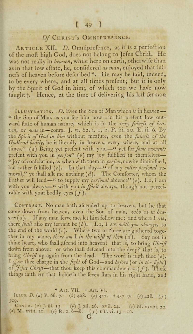 Of Christ’s Omnipresence. Article XII. D. Omniprefence, as it is a perfection cf the molt high God, does not belong to Jefus Chrift. He was not really in heaven, while here on earth, other wife than as in that low eftate, he, confulered as man, enjoyed that ful- ncfs of heaven before defcribed *. lie may be faid, indeed, to be every where, and at all times prefent*, but it is only bv the Spirit of God in him; of which too we have now taughtf. Hence, at the time of delivering his lalt fermoa Illustration. D. Even the Son of Man which is in heaven— “ the Son of Man, as you fee him now—in his prefent low out- ward Hate of human nature, which is in the very fulnefs of hea- ven, or was in—comp. J. vi. 62. i. 1, 2. P. iii. 20. E. ii. 6. By the Spirit of God in him without meafuve, even the fulnefs of the Godhead bodily, he is literally in heaven, every where, and at all times.” (a) Being yet prefent with you,—“ yet for fome moments prefent with you in perfon” (b) my joy fulfilled in themfelves— “joy ofconfolation, as when with them in perfon, nowife diminifhed, but rather fuitilled (r). In that day—“ of my entire perfanal re- moval,” ye fhall afk me nothing (7/). The Comforter, whom the Father will fend—“ to fupply my perfon a l abfence” (<?). Lo, I am with you always—“ with you in fpirit always, though not percei- vable with your bodily eyes (f)» Contrast. No man hath afcended up to heaven, but he that came down from heaven, even the Son of man, who is in hea- ven (<7). If any man ferve me, let him follow me: and where I am, thereJhall alfo my fervant be (b). Lo, I am with you always, to the end of the world (r). Where two or three are gathered toge- ther in my name, there am I in the rnidjl of them (7/). Say not in thine heart, who fhall *ifcend into heaven? that is, to bring Chrijl down from above: or who {hall defeend into the deep? that is, to bring Chrijl up again from the dead. The word is nigh thee (e). I give thee charge in th e fght of God—and before (or in the fight) of Jefus Chrijl—that thou keep this commandment—(jT). Thefe things faith he that holdcth the feven ftars in his right hand, and * Art. VII. f Art. VI. Ull s. 7). («) P. 66. 7. (£) 428. (*) 442. d 437. 9. (r) 428. (/) S09. Coni r. (o') J. ni. 13* T) J* ^n. 2o. wu. 24. (C hd. xxvm. 20. {d) M. xviii. 20. (r) R. x. 6—.8. (/) iT. vi. 13—16. G