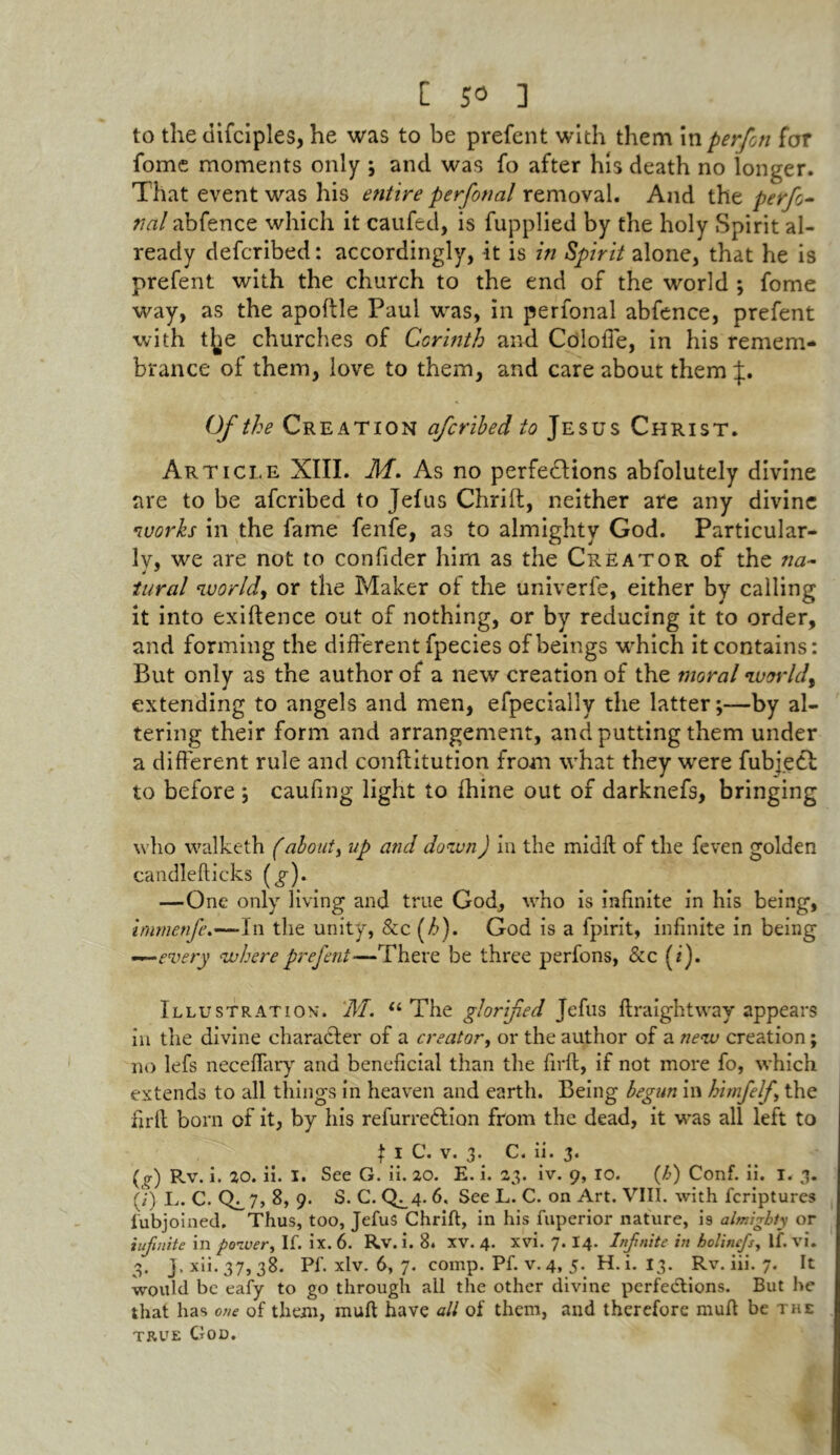 to the difciples, he was to be prefent with them in per/on for fome moments only ; and was fo after his death no longer. That event was his entire perfonal removal. And the perfo- nal abfence which it caufed, is fupplied by the holy Spirit al- ready defcribed: accordingly, it is in Spirit alone, that he is prefent with the church to the end of the world ; fome way, as the apoftle Paul was, in perfonal abfence, prefent with t^e churches of Corinth and Colofie, in his remem- brance of them, love to them, and care about them Of the Creation afcribed to Jesus Christ. Article XIII. M. As no perfections abfolutely divine are to be afcribed to Jefus Chrift, neither are any divine •works in the fame fenfe, as to almighty God. Particular- ly, we are not to confider him as the Creator of the na~ tural ivorldy or the Maker of the univerfe, either by calling it into exiftence out of nothing, or by reducing it to order, and forming the different fpecies of beings which it contains: But only as the author of a new creation of the moral •worlds extending to angels and men, efpecially the latter;—by al- tering their form and arrangement, and putting them under a different rule and conftitution from what they were fubject to before ; caufing light to fhine out of darknefs, bringing who walketh (about, up and down) in the midft of the feven golden candlefticks (^). —One only living and true God, who is infinite in his being, immenfe.—-In the unity, &c (/>). God is a fpirit, infinite in being —every where prefent—There be three perfons, &c (i). Illustration*. M. “ The glorified Jefus ftraightway appears in the divine character of a creator, or the author of a new creation; no lefs neceffary and beneficial than the firft, if not more fo, which extends to all things in heaven and earth. Being begun in himfelf the firfi born of it, by his refurredlion from the dead, it was all left to I i C. v. 3. C. ii. 3. (<r) R.v. i. 20. ii. I. See G. ii. 20. E. i. 23. iv. 9, 10. (h) Conf. ii. 1. 3. (/) L.C. 0^7> 8, 9. S. C. Q^4- 6, See L. C. on Art. VIII. with fcriptures fubjoined. Thus, too, Jefus Chrift, in his fuperior nature, i9 almighty or infinite in power, If. ix. 6. Rv. i. 8. XV. 4. xvi. 7. I4. Infnite in holinefs, If. vi. 3. J.xii.37, 38. Pf. xlv. 6, 7. comp. Pf. v. 4, 5. H.i. 13. Rv. iii. 7. It would be eafy to go through all the other divine perfections. But he that has one of them, muft have all of them, and therefore muft be the true God.