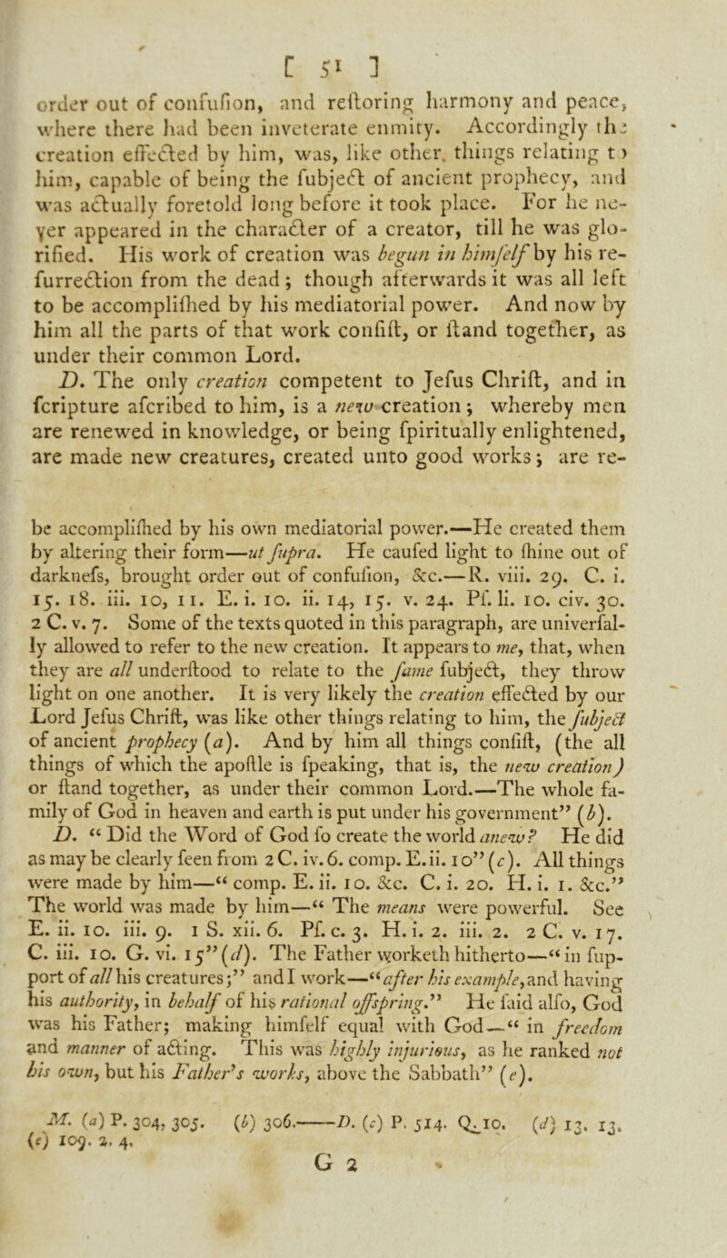 order out of eonfufion, and refloring harmony and peace, where there had been inveterate enmity. Accordingly the creation efFedbed by him, was, like other, things relating t > him, capable of being the fubjecT of ancient prophecy, and was actually foretold long before it took place, Por he ne- yer appeared in the character of a creator, till he was glo- rified. His work of creation was begun in himfelf by his re- furredtion from the dead; though afterwards it was all left to be accomplifhed by his mediatorial power. And now by him all the parts of that work confift, or Hand together, as under their common Lord. D. The only creation competent to Jefus Chrift:, and in fcripture afcribed to him, is a new creation ; whereby men are renewed in knowledge, or being fpiritually enlightened, are made new creatures, created unto good works -> are re- be accomplifhed by his own mediatorial power.—He created them by altering their form—ut fupra. He caufed light to fhine out of darknefs, brought order out of confulion, &c.—R. viii. 29. C. i. 15. 18. iii. 10, 11. E. i. 10. ii. 14,15. v. 24. Pf. li. 10. civ. 30. 2 C. v. 7. Some of the texts quoted in this paragraph, are univerfal- ly allowed to refer to the new creation. It appears to me, that, when they are all underftood to relate to the fame futrjedt, they throw light on one another. It is very likely the creation effected by our Lord Jefus Chrift, was like other things relating to him, the fubjett of ancient prophecy (a). And by him all things confift, (the all things of which the apoftle is fpeaking, that is, the new creation) or ftand together, as under their common Lord.—The whole fa- mily of God in heaven and earth is put under his government” (b). D. “ Did the Word of God fo create the world anew? He did as may be clearly feen from 2 C. iv. 6. comp. E. ii. 1 o” (r). All things were made by him—“ comp. E. ii. 10. See. C. i. 20. H. i. 1. &c.” The world was made by him—“ The means were powerful. See E. ii. 10. iii. 9. 1 S. xii. 6. Pf. c. 3. PI. i. 2. iii. 2. 2 C. v. 17. C. iii. 10. G. vi. 15” (<:/). The Father worketh hitherto—“ in fup- port of all his creatures;” and I work—“after his example, and having his authority, in behalf of his rational offspring.” He laid alfo, God was his Father; making himfelf equal with God — “ in freedom and manner of adting. This was highly injurious, as he ranked not his own, but his Father’s works, above the Sabbath” (ef M. (a) P. 304. 305. (l>) 306. D. (c) P. 514. Qmo. (d) 13. 13, (0 109. a. 4,