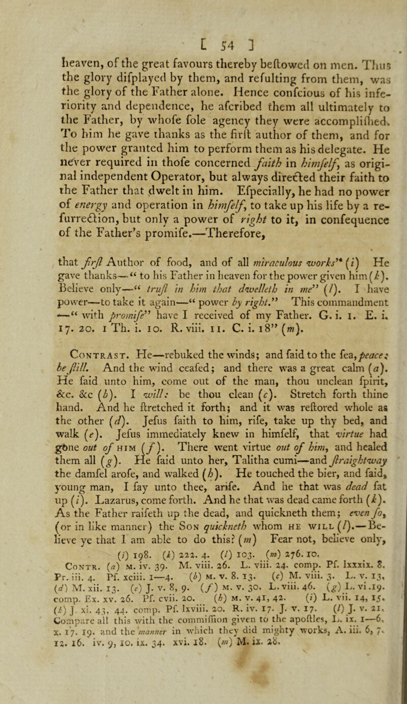 f « heaven, of the great favours thereby bellowed on men. Thus the glory difplayed by them, and refulting from them, was the glory of the Father alone. Hence confcious of his infe- riority and dependence, he afcribed them all ultimately to the Father, by whofe foie agency they were accomplilhed. To him he gave thanks as the firlt author of them, and for the power granted him to perform them as his delegate. He never required in thofe concerned faith in himfelf as origi- nal independent Operator, but always directed their faith to the Father that dwelt in him. Efpecially, he had no power of energy and operation in himfelf to take up his life by a re- furredlion, but only a power of right to it, in confequence of the Father’s promife,—Therefore, that frf Author of food, and of all miraculous works™ (i) He gave thanks—“ to his Father in heaven for the power given him(/’). Believe only—u truf in him that dwelleth in me” (/). I have pou rer—to take it again—“ power by right.” This commandment •—“ with promife” have I received of my Father. G. i. I. E. i. 17. 20. I Th. i. 10. R. viii. u. C. i. 18” (m). Contrast. He—rebuked the winds; and faid to the fez, peace: be fill. Arid the wind ceafed; and there was a great calm (a). He faid unto him, come out of the man, thou unclean fpirit, &c. &c (b). I will: be thou clean (c). Stretch forth thine hand. And he llretched it forth; and it was reftored whole as the other (d). Jefus faith to him, rife, take up thy bed, and walk (e). Jefus immediately knew in himfelf, that virtue had g6ne out of him (jf). There went virtue out of him> and healed them all (g). He faid unto her, Talitha cumi—and fraightvuay the damfel arofe, and walked (h). He touched the bier, and faid, young man, I fay unto thee, arife. And he that was dead fat up (i). Lazarus, come forth. And he that was dead came forth (k). As the Father raifeth up the dead, and quickneth them; even fot (or in like manner) the Son quickneth whom he will (/).—Be- lieve ye that 1 am able to do this? (m) Fear not, believe only, (i) 198. (i) 222. 4. (/) 103. (m) 276.10. Contk. (a) m. iv. 39. M. viii. 26. L. viii. 24* comp. Pf. Ixxxix. 8. Pr. iii. 4. Pf. xciii. I—4. (*) m. v. 8. 13. (c) M. viii. 3. L. v. 13, (d) M. xii. 13. (*) J. v. 8, 9. (/) m. v. 30. L. viii. 46. (g) L. vi .19. comp. Ex. xv. 26. Pf. cvii. 20. (h) M. v. 41, 42. (*) L. vii. 14, 15. (i) j xi. 43, 44. comp. Pf. lxviii. 20. R. iv. 17. J. v. 17. (/) J. v. 21, Compare all this with the commifiion given to the apohles, I>. ix. 1—6. X. 17. 19. and the 'manner in which they did mighty works, A. iii. 6, 7. 12. 16. iv. 9, 10. ix. 34. xvi. 18. (*») M. ix. 28.