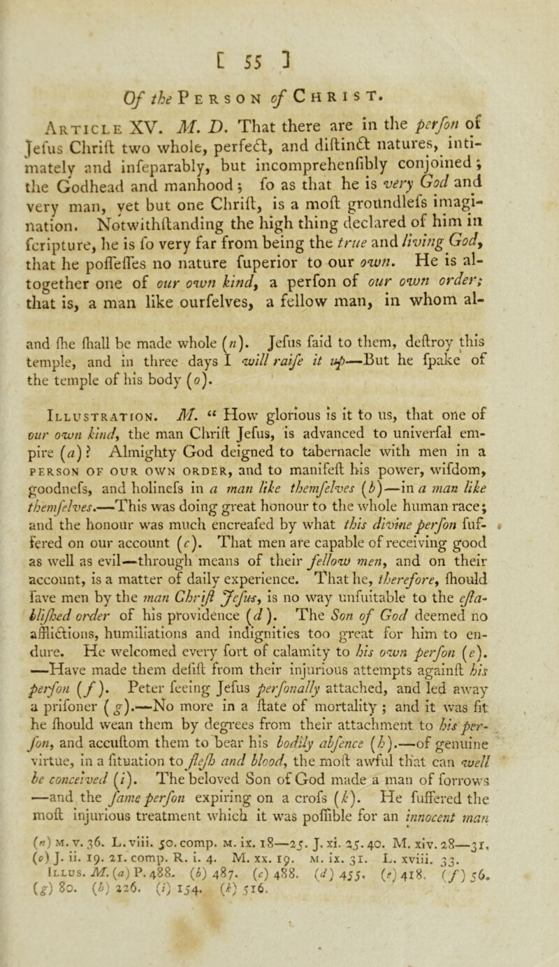 Of the Person c/Christ. Article XV. M. D. That there are in the perfon of Jefus Chrill two whole, perfect, and diltin£t natures, inti- mately and inseparably, but incomprehenfibly conjoined; the Godhead and manhood ; fo as that he is very God and very man, yet but one Chrill, is a molt grotindlefs invagi- nation. Notwithllanding the high thing declared of him in Scripture, he is So very far from being the true and living God, that he polfefTes no nature Superior to our own. He is al- together one of our own kind, a per Son of our own order; that is, a man like ourfelves, a fellow man, in whom al- and Ihe Snail be made whole (//). Jefus Said to them, deftroy this temple, and in three days I will raife it up—But he Spake of the temple of his body (0). Illustration. M. “ How glorious is it to us, that one of our own kind, the man Chrill Jefus, is advanced to univerfal em- pire (u)? Almighty God deigned to tabernacle with men in a person of our own order, and to manifell his power, wifdom, goodnefs, and holinefs in a man like themfelves (b)—in a man like themfelves.—This was doing great honour to the whole human race; and the honour was much encreafed by what this divine perfon Suf- fered on our account (r). That men are capable of receiving good as well as evil—through means of their fellow men, and on their account, is a matter of daily experience. That he, therefore, fhould Save men by the man Ghrifi fefus, is no way unfuitable to the cjla- lli/Jjed order of his providence (J). The Son of God deemed no afflictions, humiliations and indignities too great for him to en- dure. He welcomed every fort of calamity to his own perfon (e). —Have made them deiilt from their injurious attempts againll his perfon (f ). Peter feeing Jefus perfanally attached, and led away a prifoner (g).-— No more in a date of mortality ; and it was Sit he fiiould wean them by degrees from their attachment to his per- fon, and accullom them to bear his bodily abfence (h).—of genuine virtue, in a Situation to jlejh and bloody the moil awful that can well be conceived (i). Thebeloved Son of God made a man of Sorrows —and the fame perfon expiring on a crofs (/•). He Suffered the moll injurious treatment which, it was pofiible for an innocent man (n) m.v. 36. L.viii. 50. comp. m. ix. 18—25. J. xi. 25.40. M. xiv.28—31, (t>) J. ii. 19. 21. comp. R. i. 4. M. xx. 19. m. ix. 31. L. xviii. 33. Illus. M. (a) P. 488. (6)487. (0 488. (d) 455, (<?) 418. (f) 56. U) 80. (6) 226. (0 154. {k) 516.