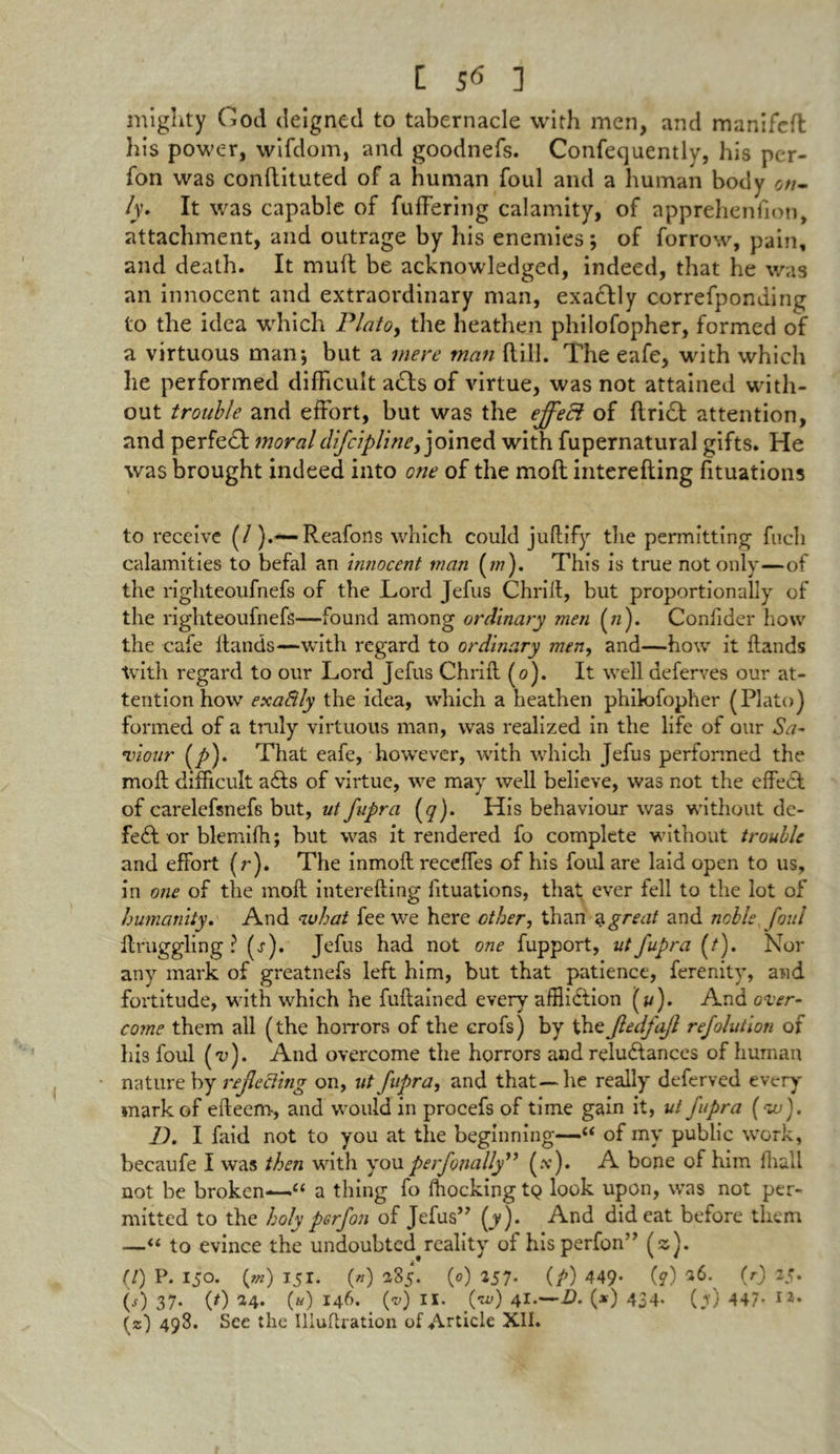 mighty God deigned to tabernacle with men, and mamfefl his power, wifdom, and goodnefs. Confequently, his per- fon was conftituted of a human foul and a human body on- ly. It was capable of fufFering calamity, of apprehenfion, attachment, and outrage by his enemies; of forrow, pain, and death. It muft be acknowledged, indeed, that he was an innocent and extraordinary man, exactly correfponding to the idea which Plato, the heathen philofopher, formed of a virtuous man*, but a mere man Hill. The eafe, with which he performed difficult acts of virtue, was not attained with- out trouble and effort, but was the effect of ftridt attention, and perfedt moraldfcipliney joined with fupernatural gifts. He was brought indeed into one of the moft interefting fituations to receive (/).-—Reafons which could juftify tlie permitting fucli calamities to befal an innocent man (m). This is true not only—of the righteoufnefs of the Lord Jefus Chrill, but proportionally of the righteoufnefs—found among ordinary men («). Confider how the cafe Hands—with regard to ordinary men, and—how it Hands with regard to our Lord Jefus ChriH (0). It well deferves our at- tention how exafily the idea, which a heathen phikHopher (Plato) formed of a truly virtuous man, was realized in the life of our Sa- viour (y>). That eafe, however, with which Jefus performed the moR difficult adts of virtue, we may well believe, was not the effect of carelefsnefs but, ut fupra (q). His behaviour was without de- fedf or blemifh; but was it rendered fo complete without trouble and effort (r). The inmoH receffes of his foul are laid open to us, in one of the moH intereRing fituations, that ever fell to the lot of humanity. And auhat fee we here other, than a great and noble foul Hruggling ? (s). Jefus had not one fupport, ut fupra (/). Nor any mark of greatnefs left him, but that patience, ferenity, and fortitude, with which he fuHained every affliction (*/). And over- come them all (the horrors of the crofs) by the Jledfajl refolution of his foul (*n). And overcome the horrors and reluctances of human nature by reflecting on, ut fupra, and that—he really deferved every mark of eRecm, and would in procefs of time gain it, ut fupra (20). D. I faid not to you at the beginning—“ of my public work, becaufe I was then with you perfonally” (y). A bone of him ffiall not be broken—“ a thing fo fhockingtQ look upon, was not per- mitted to the holy perfon of Jefus” (y). And did eat before them —“ to evince the undoubted reality of his perfon” (2). (/) P. 150. (*») 151. 0) 285. (0) 257. (/>) 449- (?) *6. (r) 25. 0) 37* (0 34* («) 146. (v) II. (iv) 41.—D. (*) 434* (jr) 447- I2*
