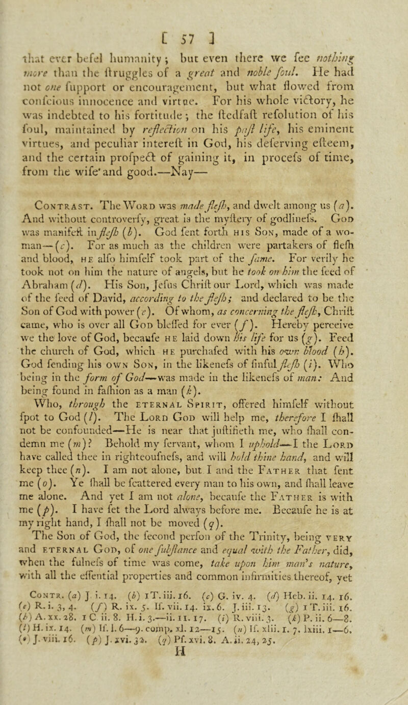 that ever befel humanity ; but even there we fee nothing more than the itruggles of a great and noble foul. He had not cue fupport or encouragement, but what flowed from conicious innocence and virtete. For Ins whole victory, he was indebted to his fortitude; the llcdfait refolution of his foul, maintained by reflection on his pnfl lfey his eminent virtues, and peculiar intereft in God, his deferving efteeni, and the certain profpeH of gaining it, in procefs of time, from the wife* and good.—Nay— Contrast. The Word was madefleflj, and dwelt among us (a). And without controverfy, great is the myitery of godlinefs. God was manifeit in flefl {Is). God fent forth his Son, made of a wo- man— (c). Forasmuch as the children were partakers of flefh and blood, he alfo himfelf took part of the fame. For verily he took not on him the nature of angels, but he took on him the feed of Abraham (c/). His Son, Jefus Chrift our Lord, which was made of the leed of David, according to the flefh; and declared to be the Son of God with power {e). Of whom, as concerning the flefh, Chrift came, who is over all God bleffed for ever (/)- Hereby perceive we the love of God, becaufe he laid down this life for us {g). Feed the church of God, which he purchafed with his own blood (h). God fending his own Son, in the likenefs of finful ff) (i). Who being in the form of God— was made in the likenefs of man: And being found in fafhion as a man (/’). Who, through the eternal Spirit, offered himfelf without fpot to God(/). The LoRn God will help me, therefore I fhall not be confounded—He is near that juftifieth me, who fhall con- demn me (m)? Behold my fervant, whom I uphold—1 the Lord have called thee in righteoufnefs, and will hold thine hand, and will keep thee (tz). I am not alone, but I and the Father that fent me (o). Ye fhall be fcattered every man to his own, and fhall leave me alone. And yet I am not alone, becaufe the Father is -with me (/>). I have fet the Lord always before me. Becaufe he is at my right hand, I fhall not be moved (q). The Son of God, the fecond perfon of the Trinity, being very and eternal God, of one fuhfav.ee and equal with the Father, did, when the fulnefs of time was come, take upon him man’s nature, with all the effential properties and common infirmities thereof, yet Contr. (<a) J i. 14. (£) iT. iii. 16. (c) G. iv. 4. (//) Heb. ii. 14. 16. (e) R. i. 3, 4. (/) R. ix. 5. If. vii. 14. ix. 6. j. iii. T3. (g) 1 T. iii. 16. (i>) A. xx. 28. 1 C. ii. 8. H.i. 3.—ii. n. 17. (/) R.viii.3. (Y) P. ii. 6—8. (*) H. ix. 14. (*») If. 1.6—9. comp, xl. 12—15. (») If. xlii. 1. 7. lxiii. 1—6. WJ. viii.16. (P) J- ivi. 32. Pf. xvi. 8. A. ii. 24, 25. Ii