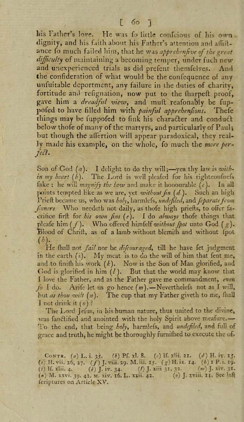 his Father’s love. Tie was fo little confcious of his own dignity, and his faith about his Father’s attention and alfn't- ance fo much failed him, that he was apprehenfive of the great difficulty of maintaining a becoming temper, under fuch new and unexperienced trials as did prefent themfelves. And the confideration of what would be the confequence of any unfuitable deportment, any failure in the duties of charity, fortitude and refignation, now put to the fliarped proof, gave him a dreadful view, and mult reafonably be fup- pofed to have filled him with painful apprehenfotis. Thefe things may be fuppofed to fink his character and conduct below thofe of many of the martyrs, and particularly of Paul; but though the aflertion will appear paradoxical, they real- ly made his example, on the whole, fo much the more per- feel. Son of God (/?). I delight to do thy will;—yea thy law is with- in my heart (/;). The Lord is well pleafed for his righteoufnefs fake : he will magnify the law and make it honourable L). In all points tempted like as we are, yet without fin (d). Such an high Prieft became us, who was holy, liarmlefs, undfled, and feparatefrom firmers Who needeth not daily, as thofe high priefts, to offer fa- crifice firft for his own fins (f). I do always thofe things that pleafe him (f). Who offered himfelf without [pot unto God ( « ). Blood of Chrili, as of a lamb without blemilh and without lpot <*)• He fhall not fail nor be dife our aged, till he have fet judgment in the earth (i). My meat is to do the will of him that fent me, and to finiili his work (/’). Now is the Son of Man glorified, and God is glorified in him ( /). But that the world may know that I love the Father, and as the Father gave me commandment, even Jo I do. Arife let us go hence (/«).-—Neverthelefs not as I will, hut as thou wilt (//). The cup that my Father giveth to me, fhall I not drink it (V) ? The Lord jefus, in his human nature, thus united to the divine, was fandtified and anointed with the holy Spirit above meafure.— ’Fo the end, that being holy, harmlefs, and undefled, and full of grace and truth, he might be thoroughly furnifhed to execute the of- Contr. (a) L. i. 35. (l>) Pf. xl. 8. (c) If. xlii. 21. (J) H. iv* ijp (e) H. vii. 26, 27. (/) J. viii. 29. M.iii. 15. (o-)H.ix. 14. (A)iP. i. 19. (/) If. xlii. 4. (/•) J. iv. 34. (/) J. xiii 31, 32. (w) J. xiv. 31. (*) M. xxvi. 39. 42. m. xiv. 16. L. xxii. 42. (0) J. xviii. ii. See laff feriptures on Article XV.