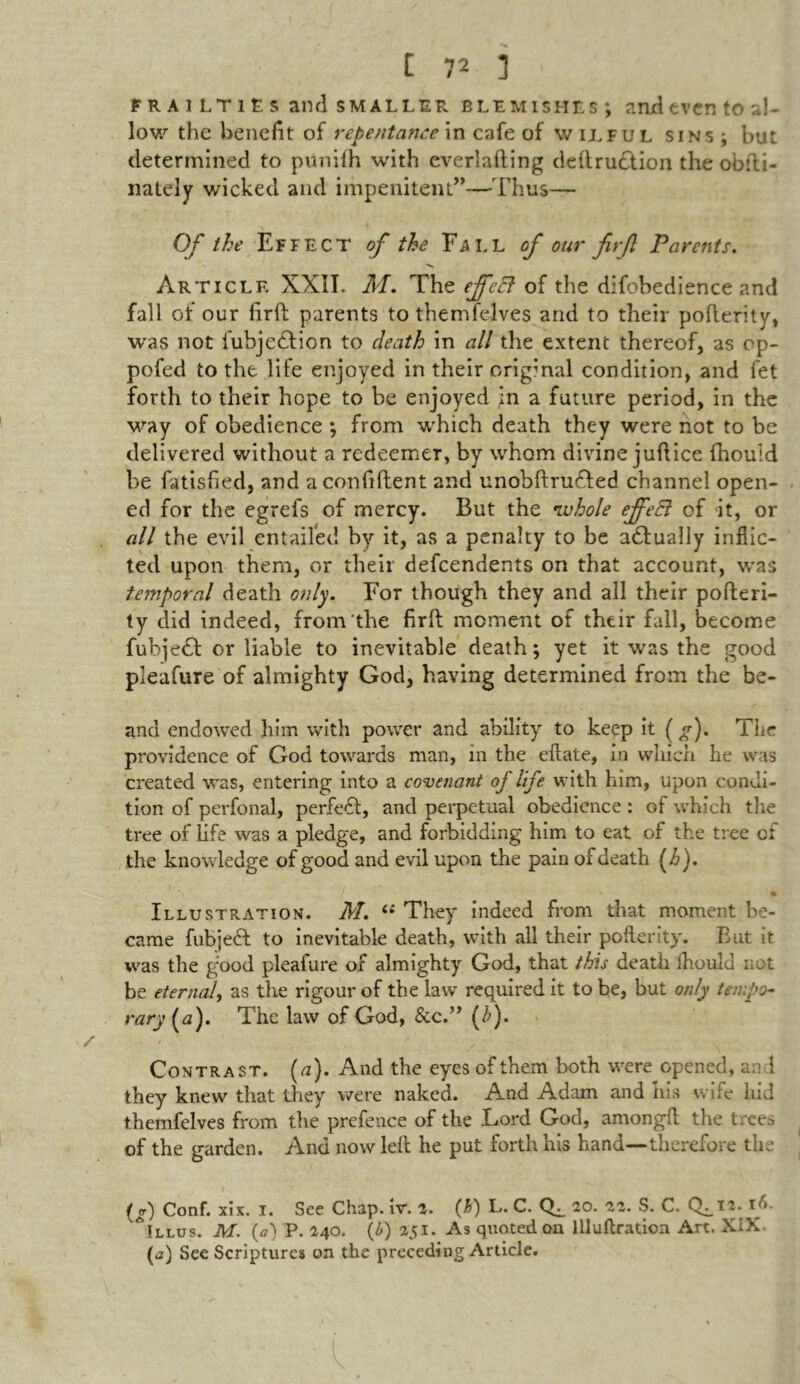 FRAILTIES and SMALLER blemishes; and even to al- low the benefit of repentance in cafe of wilful sins; but determined to punifh with everlafting dedrudtion the obfti- nately wicked and impenitent”—Thus— Of the Effect of the Fall of our firfi Parents. Article XXIL M. The ejfcFt of the difobedience and fall of our firfi parents to themfelves and to their poflerity, was not iubjedlion to death in all the extent thereof, as op- pofed to the life enjoyed in their original condition, and fet forth to their hope to be enjoyed jn a future period, in the way of obedience ; from which death they were not to be delivered without a redeemer, by whom divine jufiice fhouid be fatisfied, and a confident and unobftrudled channel open- ed for the egrefs of mercy. But the whole ejfeft of it, or all the evil entailed by it, as a penalty to be adlually inflic- ted upon them, or their dependents on that account, was temporal death only. For though they and all their pofleri- ty did indeed, from the firfi moment of their fall, become fubjedl or liable to inevitable death; yet it was the good pleafure of almighty God, having determined from the be- and endowed him with power and ability to keep it ( g). The providence of God towards man, in the eftate, in which he was created was, entering into a covenant of life with him, upon condi- tion of perfonal, perfedl:, and perpetual obedience: of which the tree of life was a pledge, and forbidding him to eat of the tree of the knowledge of good and evil upon the pain of death (i>). ) _ . / ; .. ^ * , Is • « tjfc * % Illustration. M. “ They indeed from that moment be- came fubjecl to inevitable death, with all their poflerity. But it was the good pleafure of almighty God, that this death fhouid not be eternal, as the rigour of the law required it to be, but only tempo- rary {a). The law of God, &c.” (i>). Contrast, (u). And the eyes of them both were opened, and they knew that they were naked. And Adam and his wife hid themfelves from the prefence of the Lord God, amongft the trees of the garden. And now left he put forth his hand—therefore the (g) Conf. xix. I. See Chap. iv. 2. (h) L. C. 20. 22. S. C. CL_T*- To Allus. M. (a) P. 240. (b) 251. As quoted on llluftration Art. XiX (a) See Scriptures on the preceding Article.