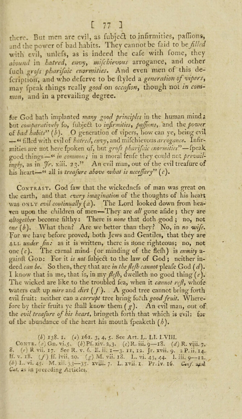 there. But men are evil, as fubjett to infirmities, paffions, and the power of bad habits. They cannot be faid to be filled with evil, unlefs, as is indeed the cafe with fome, they abound in hatred, envy, mijehievous arrogance, and other fucli grojs pharifaic enormities. And even men of this de- feription, and who deferve to be fbyled a generation of vipers, may fpeak things really good on occafion, though not in com- mon, and in a prevailing degree. for God hath implanted many good principles in the human mind; but comparatively fo, fubjeft to infirmities, paffionsand the power of bad habits” (b). O generation of vipers, how can ye, being evil — “ filled with evil of hatred, envy, and mifehievous arrogance. Infir- mities are not here fpoken of, but groj's pharifaic enormities''—fpeak good things — “ in common; in a moral fenfe they could net prevail- ingly, as in Jr. xlii. 23.” An evil man, out of the evil treafure of his heart—“ all is treafure above what is nccejfary (c). Contrast. God faw that the wickednefs of man was great on the earth, and that every imagination of the thoughts of his heart was only evil continually (a). The Lord looked down from hea- ven upon the children of men—-They are all gone afide ; they are altogether become filthy: There is none that doth good ; no, not one (Z>). What then? Are we better than they? No, in no wife. For we have before proved, both Jews and Gentiles, that they are All under fin.* as it is written, there is none righteous; no, not one (c). The carnal mind (or minding of the flefh) is enmity a- gainil God: For it is not fubjeeft to the law of God ; neither in- deed can be. So then, they that are in thefiefio cannot pleafe God ( d). 1 know that in me, that is, in my fte/h, dwelleth no good thing (^). The wicked are like to the troubled fea, when it cannot reft, whole Waters call up mire and dirt (/)• A good tree cannot bring forth evil fruit; neither can a corrupt tree bring forth good fruit. Where- fore by their fruits ye lhall know them (^). A11 evil man, out of the evil treafure of his heart, bringeth forth that which is evil: for of the abundance of the heart his mouth fpeaketh (h). (4) 138. I. 0) 161. 3, 4, 5. See Art. L. LI. IVIII. Contr. (a) Gn. vi.5i (£)Pf. xiv. 2,3, (<?)R. iii, 9—18. (d) R. vpi. 7, 8, (e) R vii. 17. See R. v. 6. E. ii. 1—3. 11, 12. Jr. xvii. 9. 2P.ii.14. II. v. 18. (/) If. Ivii. 20. (g) M. vii. l3. L. vi. 43, 44. I. iii. 9—12. (b) 1.. vi. 45. M. xi:. 33—35. xviii. 7. L„ xvii. 1. Pr.iv. 16. G*nf. afid Gat. as in preceding Articles.