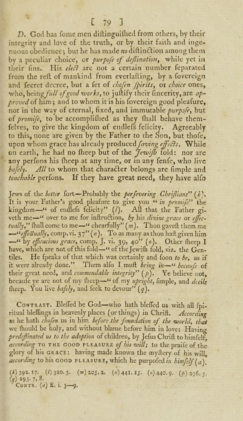 D. God has fome men diftinguifhed from others, by their integrity and love of the truth, or by their faith and inge- nuous obedience; but he has made wdiftin&ion among them by a peculiar choice, or purpofe of dejiination, while yet in their tins. His elcEl are not a certain number feparated from the reft of mankind from everlafting, by a fovereign and fecret decree, but a fet of chofen fpirits, or choice ones, who, beingfull of good works, to juftify their fincerity, are ap- proved of him; and to whom it is his fovereign good pleafure, not in the way of eternal, fixed, and immutablepurpofe, but of promife, to be accomplifhed as they (hall behave them- felves, to give the kingdom of endlefs felicity. Agreeably to this, none are given by the Father to the Son, but thofe, upon whom grace has already produced faving effects. While on earth, he had no fheep but of the Jewifj fold: nor are any perfons his fheep at any time, or in any fenfe, who live bafely. All to whom that character belongs are fimple and teachable perfons. If they have great need, they have alfo Jews of the better fort—Probably the per fevering Chriflians” It is your Father’s good pleafure to give you “ in promife” the kingdom—“ of endlefs felicity” (/). All that the Father gi- veth me—“ over to me for inftru&ion, by his divine grace or effec- tually” (hall come to me—“ chearfully” (m). Thou gaveft them me —“effectually, comp.vi. 37” («). To as many as thou haft given him —“ by efficacious grace, comp. J. vi. 39, 40” (0). Other fheep I have, which are not of this fold—“ of the Jewifh fold, viz. the Gen- tiles. He fpeaks of that which was certainly and foon to be, as if it were already done.” Them alfo I. muft bring in—“ becaufe of their great need, and commendable integrity” (y>). Ye believe not, becaufe ye are not of my fheep—“ of my upright, fimple, and decile fheep. You live bafely, and feck to devour” (<7). Contrast. Blefied be God—who hath blefled us with all fpi- ritual bleflings in heavenly places (or things) in Chrift. According as he hath chofen us in him before the foundation of the world, that we fhould be holy, and without blame before him in love: Having predcjlinated us to the adoption of children, by Jefus Chrift to himfelf, according to the good pleasure of his will; to the praife of the glory of his grace: having made known the myftery of his will according to his good pleasure, which he purpofed/71 himfelf (a), (4)391.17.^ (/)320.3. (w)aoj.a. (»)441.15. (0)440.9. (/>) 376.5.