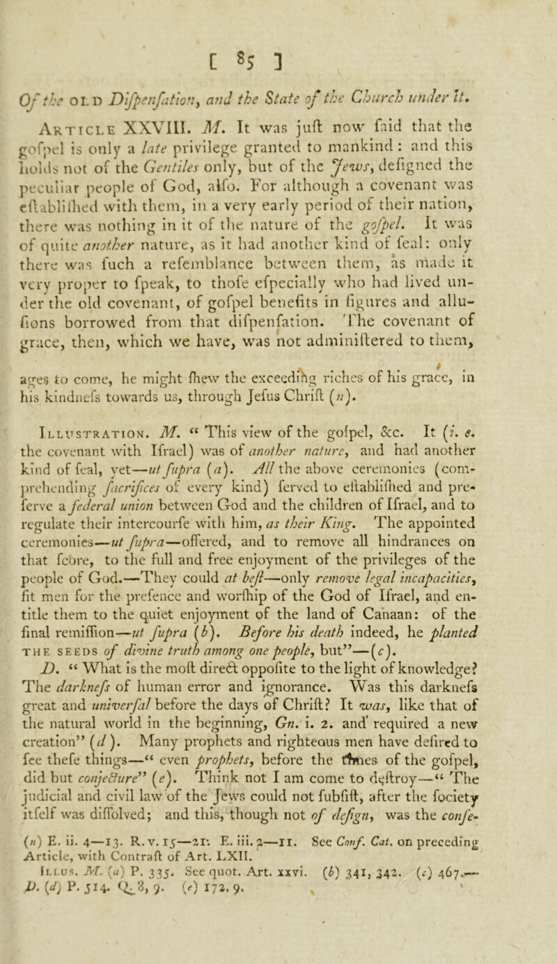 Of the old Difpenfatiott, and the State of the Church under It. Article XXVIII. M. It was juft now faid that the gofpel is only a late privilege granted to mankind : and this holds not of the Gentiles only, but of the Jews, defigned the peculiar people of God, alio, bor although a covenant was cftablilhed with them, in a very early period of their nation, there was nothing in it of the nature of the gofpel. It was of quite another nature, as it had another kind of feal: only there was fuch a refemblance between them, as made it very proper to fpeak, to thofe efpecially who had lived un- der the old covenant, of gofpel benefits in figures and allu- fions borrowed from that difpenfation. 1 he covenant of grace, then, which we have, was not adminiftered to them. ages to come, he might fliew the exceeding riches of his grace, in his kindnefs towards us, through Jefus Chrift (;/). Illustration. M'. tf This view of the gofpel, See. It (z*. e. the covenant with Ifrael) was of another nature, and had another kind of feal, yet—utfupra [a). Sill the above ceremonies (com- prehending ficrifces of every kind) ferved to eilablifhed and pre- ferve a federal union between God and the children of Ifrael, and to regulate their intercourfe with him, as their King. The appointed ceremonies—ut fupra—offered, and to remove all hindrances on that fcore, to the full and free enjoyment of the privileges of the people of God.—They could at bef—only remove legal incapacities, fit men for the prefence and worfhip of the God of Ifrael, and en- title them to the quiet enjoyment of the land of Canaan: of the final remilTion—ut fupra f). Before his death indeed, he planted the seeds of divine truth among one people, but”—(z:). 1). “ What is the moil direct oppolite to the light of knowledge? The darhnefs of human error and ignorance. Was this darknefs great and univerfal before the days of Chrift? It <was, like that of the natural world in the beginning, Gn. i. 2. and' required a new creation” (d). Many prophets and righteous men have deiired to fee thefe things—“ even prophets, before the ftmes of the gofpel, did but conjecture” (<?). Think not I am come to d^ftroy—“ The judicial and civil law of the Jews could not fubfift, after the fociety itfelf was diffolved; and this, though not of defgn, was the confe- («) E. ii. 4—13. R. v. 15—21: E. iii. 2—II. See Cotif. Cat. on preceding Article, with Contraft of Art. LXII. Illus. M. (a) P. 335. See quot. Art. xxvi. (b) 341, 342. (<r) 467.—- P.{d) P. 514. 9. 0) 173. 9- %