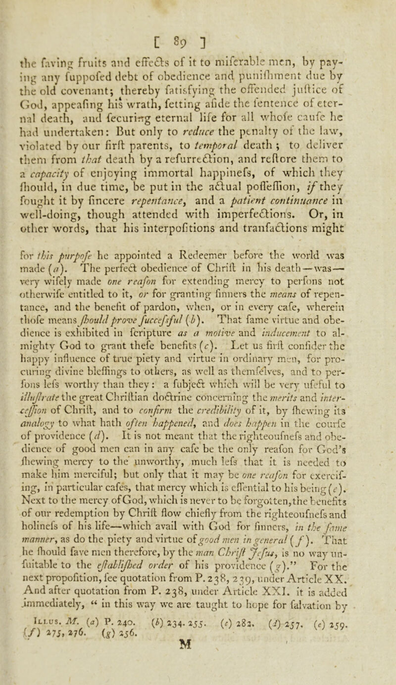 the faving fruits and effe&s of it to miferable men, by pay- ing any fuppofed debt of obedience and punifhment due by the old covenant; thereby fatisfying the offended juftice of God, appealing his wrath, letting afide the lentence of eter- nal death, and fecurirrg eternal life for all whole caufe he had undertaken: But only to reduce the penalty oi the law, violated by our firft parents, to temporal death ; to deliver them from that death by a refurrtdlion, and reflore them to a capacity of enjoying immortal happinefs, of which they fhould, in due time, be put in the adlual poflefiion, if they fought it by fincere repentance, and a patient continuance in well-doing, though attended with imperfections. Or, in other words, that his interpofitions and tranfaClions might \ for this purpofe he appointed a Redeemer before the world was made (/?). The perfect obedience of Chrill in his death—was — very wifely made one reafon for extending mercy to perfons not otherwife entitled to it, or for granting finners the means of repen- tance, and the benefit of pardon, when, or in every cafe, wherein thofe means Jloouldprove fuccefsful (h). That fame virtue and obe- dience is exhibited in feripture as a motive and inducement to al- mighty God to grant thefe benefits (c). Let us find confiderthe happy influence of true piety and virtue in ordinary men, for pro- curing divine blefiings to others, as well as themfdlves, and to per- fons Id's worthy than they: a fubjeCt which will be very ufeful to illuftrate the great Chrillian doctrine concerning the merits and inter- cejjion of Chrift, and to confirm the credibility of it, by (hewing its analogy to what hath often happened, and does happen in the courfe of providence (d). It is not meant that the righteoufnefs and obe- dience of good men can in any cafe be the only reafon for God’s fhewing mercy to the* unworthy, much lefs that it is needed to make him merciful; but only that it may be one reafon for exercif- ing, in particular cafes, that mercy which is efiential to his being (e). Next to the mercy of God, which is never to be forgotten,the benefits of our redemption by Chrilt flow chiefly from the righteoufnefs and holinefs of his life—which avail with God for finners, in the fame manner, as do the piety and virtue of good men in general (/). That he fhould fave men therefore, by the man Chrift Jefus, is no way un- fuitable to the eftablifljed order of his providence (%)•** For the next propofition, fee quotation from P. 238, 2 39, under Article XX. And after quotation from P. 238, under Article XXI. it is added .immediately, “ in this way we are taught to hope for falvation by Ili.us. M. {a) P. 240. {b) 234. 255. (*) 282. (i) 257, 0) 259. If) 275> 376. (g) 256. /