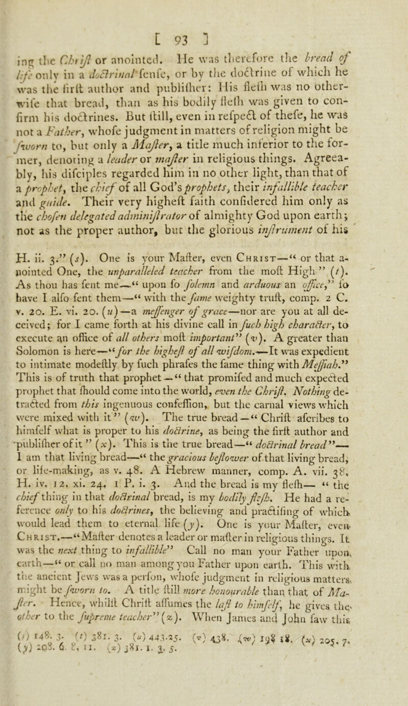 jng the Chtjjl or anointed. He was therefore the bread of l:f onlv in a doctrinal fenfe, or by the do&rine of which he was the fir it author and publiiher: His flefh was no other- wife that bread, than as his bodily flefh was given to con- firm his doctrines. But ltill, even in refpedt of thefe, he was not a Father, whofe judgment in matters of religion might be fivorn to, but only a Mafter, a title much inferior to the for- mer, denoting a leader ox mafer in religious things. Agreea- bly, his difciples regarded him in no other light, than that of a prophet, the chief of all God’s prophets^ their infallible teacher and guide. Their very higheft faith confidered him only as the chofeti delegatedadmhiiftrator of almighty God upon earth\ not as the proper author, but the glorious injlrument of his H. ii. 3.” (j-). One is your Mafter, even Christ—“ or that a- pointed One, the unparalleled teacher from the moft High ” (/). As thou has fent me—“ upon fo folemn and arduous an office,” io have I alfo fent them—“ with the fame weighty trull, comp. 2 C. v. 20. E. vi. 20. (u)—a mefieager of grace—nor are you at all de- ceived; for I came forth at his divine call in fuch high character, to execute an office of all others moft important” A greater than Solomon is here—“jfcr the highef of all <wifdom.-~-lt was expedient to intimate modeftly by fuch phrafes the fame thing with Mejftah.” This is of truth that prophet — “ that promifed and much expected prophet that Ihould come into the world, even the Chrift. Nothing de- tracted from this ingenuous confeffion, but the carnal views which were mixed with it” (w). The true bread — “ Chrift afcribes to himfelf what is proper to his dotirine, as being the firfl author and •publiiher of it ” (*). This is the true bread—“ doflrinal bread”— I am that living bread—“ the gracious bejlovuer of that living bread, or life-making, as v. 48. A Hebrew manner, comp. A. vii. 38, H. iv. 12. xi. 24. 1 P. i. 3. And the bread is my flefh— “ the chief thing in that doctrinal bread, is my bodily fvjh. He had a re- ference only to his doftrines, the believing and praclifing of which would lead them to eternal life (j/). One is your Mafter, even* Christ.—“Mafter denotes a leader or mafter in religious things. It was the next thing to infallible” Call no man your Father upon, earth—“ or call no man among you Father upon earth. This with the ancient Jews wasaperfon, whofe judgment in religious matter might be Jkvorn to. A title ftill more honourable than that of Ma- fer. Hence, whilil Chrift alfumes the laf to himfelf he gives the* other to the fupreme teacher” (z). When James and John law this (?) r4*h 3. (t) 381; 3. (u) 443-25- (yj 6. c., ii. iN2*) 381. 1. 4* S’ (’) 4JS* .(■») 18, (*) 205. 7,