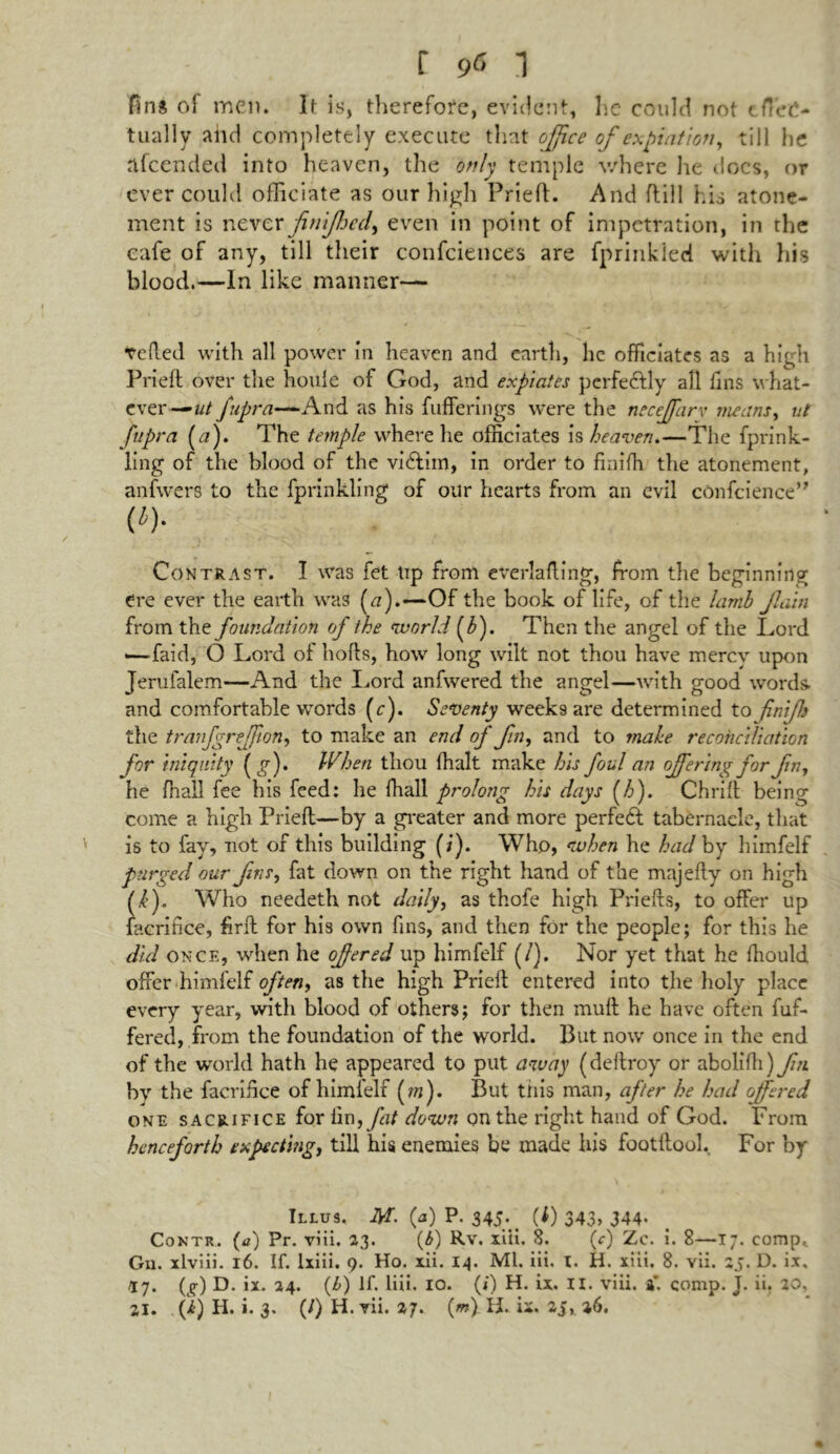 fins ol men. It is, therefore, evident, he could not effec- tually and completely execute that office of expiation, till he afeended into heaven, the only temple where he docs, or ever could officiate as our high Pried. And ftill his atone- ment is never finijhcd, even in point of impetration, in the cafe of any, till their confidences are fprinkied with his blood.—In like manner— veded with all power in heaven and earth, lie officiates as a high Fried over the houle of God, and expiates perfectly all fins what- ever— ut fupra—~And as his fufferings were the neceffiarv means, ut Jupra (a). The temple where he officiates is heaven.—The fprink- ling of the blood of the vi£lim, in order to finifh the atonement, anfwers to the fprinkling of our hearts from an evil confidence” (i). Contrast. I was fet tip from everlading, from the beginning ere ever the earth was (a).—Of the book of life, of the lamb Jlain from the foundation of the world f). Then the angel of the Lord —-faid, O Lord of hods, how long wilt not thou have mercy upon Jerufalem—And the Lord anfwered the angel—with good words- and comfortable words (r). Seventy weeks are determined to finiffi the tranfgreffion, to make an end of Jin, and to make reconciliation for iniquity (g)> When thou (halt make his foul an offering for fin, he fnall fee his feed: he fhall prolong his days (h). Chrift being come a high Pried—by a greater and more perfect tabernacle, that is to fay, not of this building (;). Who, when he had by himfelf purged our fins, fat down on the right hand of the majedy on high (,£). Who needeth not daily, as thofe high Prieds, to offer up iacrifice, find for his own fins, and then for the people; for this he did once, when he offered up himfelf (/). Nor yet that he diould offer himfelf often, as the high Pried: entered into the holy place every year, with blood of others; for then mud he have often dif- fered, from the foundation of the world. But now once in the end of the world hath he appeared to put away (dedroy or abolidi)y7« by the facridce of himfelf (m). But tiiis man, after he had offered one sacrifice for Hm, fat down on the right hand of God. From henceforth expecting, till his enemies be made his footdool. For by Illus. M- (a) P. 345-. (0 343> 344- Contr. (a) Pr. viii. 23. (b) Rv. xiii. 8. (c) Zc. i. 8—17. comp* Gn. xlviii. 16. If. lxiii. 9. Ho. xii. 14. Ml. iii. I. H. xiii, 8. vii. 25. D. ix, 17. (g) D. ix. 24. (Z>) If. liii. 10. (*) H. ix. II. viii. 4. comp. J. ii. 20, 21. G) H. i. 3. (/) H. vii. 27. (m). H. ii. 2J, l6.