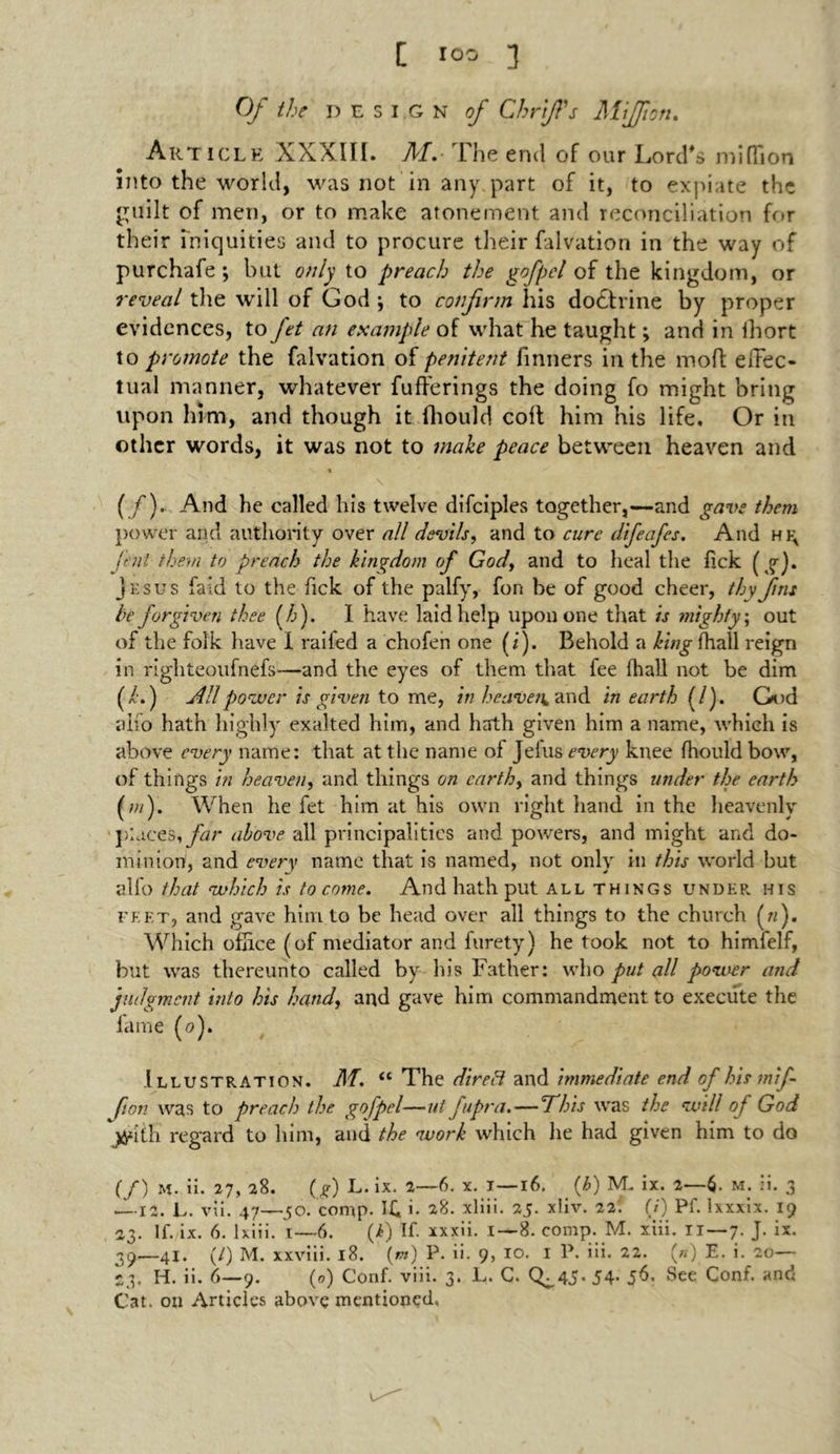 Of the design of Chrift's Miffion. Article XXXIII. M. The end of our Lord's million into the world, was not in any part of it, to expiate the guilt of men, or to make atonement and reconciliation for their iniquities and to procure their falvation in the way of purchafe; but only to preach the gofpel of the kingdom, or reveal the will of God; to confirm his doctrine by proper evidences, to Jet an example of what he taught; and in Ihort to promote the falvation of penitent fmners in the mod effec- tual manner, whatever fufferings the doing fo might bring upon him, and though it fhould colt him his life. Or in other words, it was not to make peace between heaven and % \ ( /). And he called his twelve difciples together,—and gave them power and authority over all devils, and to cure difeafes. And hfa fent them to preach the kingdom of God, and to heal the lick (g). Jesus laid to the fick of the palfy, fon be of good cheer, thy fins be forgiven thee (/:). 1 have laid help upon one that is mighty, out of the folk have I railed a chofen one (i). Behold a king fhall reign in righteoufnefs—and the eyes of them that fee fhall not be dim (/■.) All power is given to me, in heaven, and in earth (l). God alio hath highly exalted him, and hath given him a name, which is above every name: that at the name of Jelus every knee fhould bow, of tilings in heaven, and things on earth, and things under the earth (w). When he fet him at his own right hand in the heavenly ■places, far above all principalities and powers, and might and do- minion, and every name that is named, not only in this world but alfo that which is to come. And hath put all things under his feet, and gave him to be head over all things to the church («). Which office (of mediator and furety) he took not to himfelf, but was thereunto called by his Father: who put all power and judgment into his hand, and gave him commandment to execute the fame (o). Illustration. M. “ The dire 3 and immediate end of his mif- fton was to preach the gofpel—ut fipra.—This was the will of God yyntli regard to him, and the work which he had given him to do (/) m. ii. 27, 28. (g) L. ix. 2—6. x. 1—16. (t>) IVL ix. 2—$. m. ii. 3 — 12. L. vii. 47—50. comp. i. 28. xliii. 25. xliv. 22: (/) Pf. lxxxix. 19 23. If. ix. 6. Ixiii. i—6. (i) If. xxxii. i — 8. comp. M. xiii. 11—7. J. ix. 39—41. (/) M. xxviii. 18. (m) P. ii- 9, 10. I P. iii. 22. (*) E. i. 20— 23. H. ii. 6—9. (0) Conf. viii. 3. L. C. <^45- 54- 5^. See Conf. ancf Cat. on Articles above mentioned.