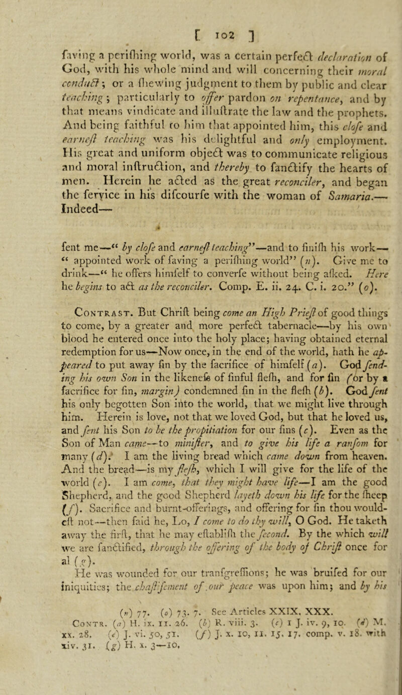 faving a perifhing world, was a certain perfeft declaration of God, with his whole mind and will concerning their moral ccnduEl \ or a (hewing judgment to them by public and clear teaching ; particularly to offer pardon on repentance, and by that means vindicate and illuflrate the law and the prophets. And being faithful to him that appointed him, this clofe and earnefl teaching was his delightful and only employment. His great and uniform objeft was to communicate religious and moral inflruHion, and thereby to fancrify the hearts of men. Herein he afted as the great reconciler, and began the feryice in his difeourfe with the woman of Samaria.— Indeed— 4 i 4 fent me—il by clofe and earnefl leaching”—and to finifh his work— “ appointed work of faving a perifhing world” Give me to drink—“ he offers himfelf to converfe without being afked. Here he begins to aft as the reconciler. Comp. E. ii. 24. C. i. 20.” (0). Contrast. But Chrift being come an High Priejloi good things to come, by a greater and more perfefl tabernacle—by his own blood he entered once into the holy place; having obtained eternal redemption for us—Now once, in the end of the. world, hath he ap- peared to put away fin by the facrifice of himfelf («). God fend- ing his own Son in the likenefe of finful flefh, and for fin f or by ft facrifice for fin, margin) condemned fin in the flefh (b). God fent his only begotten Son into the world, that we might live through him. Herein is love, not that we loved God, but that he loved us, and fent his Son to be the propitiation for our fins (r). Even as the Son of Man came—to mini/ber9 and to give his life a ranfom for many (<r/). I am the living bread which came down from heaven. And the bread—is my flefh) which I will give for the life of the world (r). I am come, that they might have life—I am the good Shepherd, and the good Shepherd layeth down his life for the fheep (/)• Sacrifice and burnt-offerings, and offering for fin thou would- eft not—then faid he, Lo, I come to do thy will, O God. He taketh away the firft, that he may dlablifli the fecond. By the which will we are fanflified, through the offering oj the body of Chrifl once for a* (.?)• He was wounded for our tranfgreffions; he was bruifed for our iniquities; the chaffement of .our peace was upon him; and by his („) 77. (0) 73. 7. See Articles XXIX. XXX. Contr. (<?) H. ix. 11. 26. (b) R. viii. 3. (c) 1 J. iv. 9, 10. (A M. xx. 28. (0 J. vi. 50, 51 • (/) J- x- 10, 11. 15. 17. comp. v. 18. with xiv. 31. lg) H. x. 3—10.