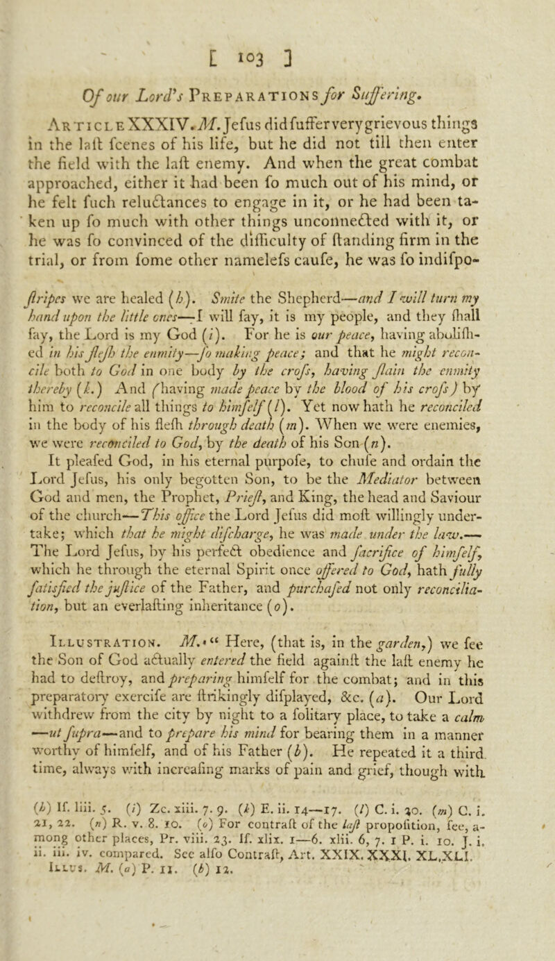 Of our Lord's Preparations for Suffering. Article XXXIV. M. Jefus did fuller very grievous things in the lall fcenes of his life, but he did not till then enter the field with the laft: enemy. And when the great combat approached, either it had been fo much out of his mind, or he felt fuch reluctances to engage in it, or he had been ta- ken up fo much with other things unconnected with it, or he was fo convinced of the difficulty of Handing firm in the trial, or from fome other namelefs caufe, he was fo indifpo- flripes we are healed (/>). Smite the Shepherd—and I will turn my hand upon the little ones—-I will fay, it is my people, and they fhali fay, the Lord is my God (/). For he is our peace, having abulifh- ed in his fejh the enmity—-fo making peace; and that he might recon- cile both to God in one body by the crofs, having fain the enmity thereby (/.) And (having made peace by the blood of his crofs) by him to reconcile all things to himfelf (/). Yet now hath he reconciled in the body of his flelh through death (/«). When we were enemies, we were reconciled to God, by the death of his Son (ft). It pleafed God, in his eternal purpofe, to chuie and ordain the Lord Jefus, his only begotten Son, to be the Mediator between God and men, the Prophet, Prief, and King, the head and Saviour of the church*—This office the Lord Jefus did moll willingly under- take; which that he might difcharge, he was made under the law.— The Lord Jefus, by his perfeCt obedience and j'acrifce of himfelf, which he through the eternal Spirit once offered to God, hath fully fatisfed the jujlice of the Father, and purchafed not only reconcilia- tion, but an everlafting inheritance (0). Illustration. Here, (that is, in the garden,) we fee the Son of God aCtually entered the field again It the laft enemy he had to deftroy, and.preparing himfelf for the combat; and in this preparatory excrcife are Itrikingly difplayed, &c. (a). Our Lord withdrew from the city by night to a folitary place, to take a calm —ut fupra—and to prepare his mind for bearing them in a manner worthy of himfelf, and of his Father (£). He repeated it a third, time, always with increafing marks of pain and grief, though with. (b) If- Ihi- 5- (0 Zc. xiii. 7. 9. (4) E. ii. 14—17- (0 C. i. *0. (m) C. i. ai, 22. («) R. v. 8. 10. (0) For contrail of the laji proportion, fee, a- mong °t})er places, Pr. viii. 23. If. xlix. 1—6. xlii. 6, 7. 1 P. i. 10. J. i, ii. iii. iv. compared. See alfo Contrail, Art. XXIX. XXXI. XL.XLL Illvs. M. (a) P. ij. (b) 12.