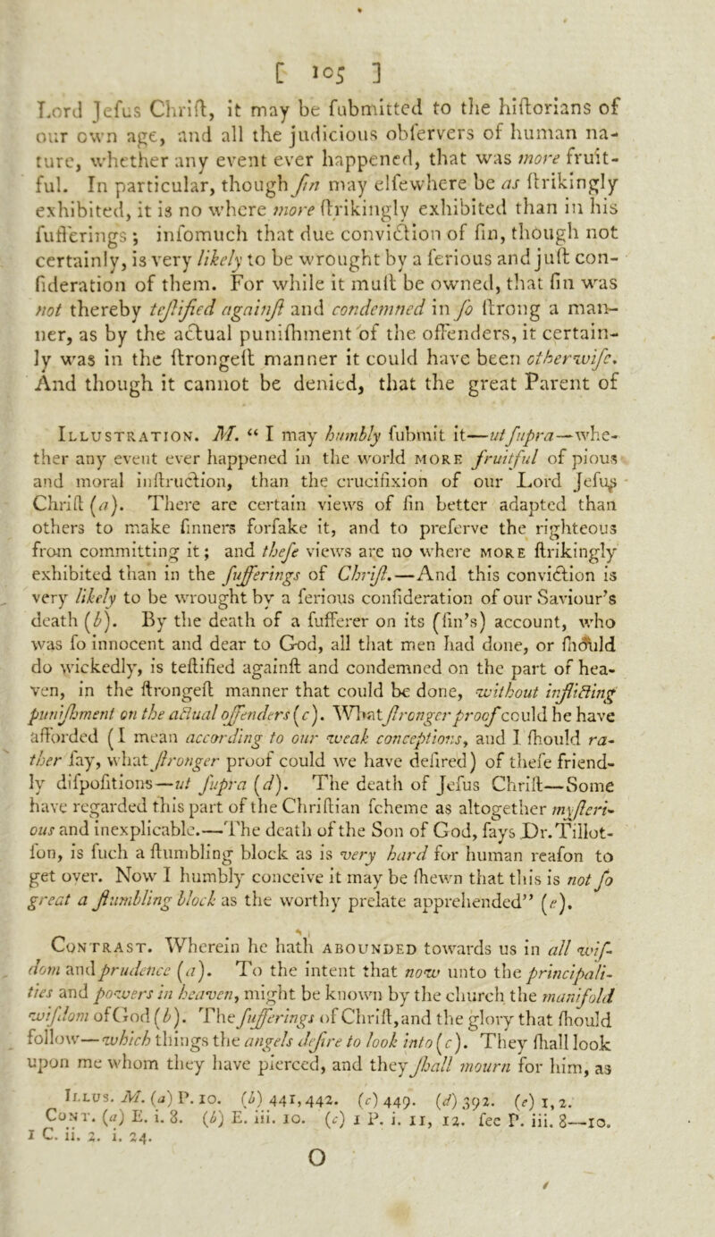 Lord Jefus Chrift, it may be fubmitted to the hiftorians of our own age, and all the judicious obfervers of human na- ture, whether any event ever happened, that was more fruit- ful. In particular, though ///; may elfewhere be as ftrikingly exhibited, it is no where more ftrikingly exhibited than in his fufferings ; infomuch that due conviction of fin, though not certainly, is very likely to be wrought by a ferious and juft con- fideration of them. For while it mult be owned, that fin was not thereby tcjlified againjl and condemned in Jo ftrong a man- ner, as by the actual puniftnnent of the offenders, it certain- ly was in the ftrongeft manner it could have been othernvife. And though it cannot be denied, that the great Parent of Illustration. M. u I may humbly fubmit it—utfupra—whe- ther any event ever happened in the world more fruitful of pious and moral inftrucfion, than the crucifixion of our Lord Jefu^ Chrifi (//). There are certain views of fin better adapted than others to make Tinners forfake it, and to preferve the righteous from committing it; and thefe views arc no where more ftrikingly exhibited than in the fufferings of Chrifl.—And this conviction is very likely to be wrought by a ferious confideration of our Saviour's death (ZJ. By the death of a fufferer on its (Tin's) account, who was fo innocent and dear to God, all that men had done, or fiiduld do wickedly, is teftified againft and condemned on the part of hea- ven, in the ftrongeft manner that could be done, without injuring punijlsment on the actual offenders (r). Whatfranger proof ■could he have afforded (I mean according to our weak conceptions, and 1 fhould ra- ther fay, what fronger proof could we have defired) of thefe friend- ly difpofitions—ut fupra (d). The death of Jefus Chrift—Some have regarded this part of the Chriftian fcheme as altogether myferi- ous and inexplicable.—The death of the Son of God, fays Dr.TilIot- ion, is fuch a ftiimbling block as is very hard for human reafon to get over. Now I humbly conceive it may be (hewn that tin's is not fo great a fumbling block as the worthy prelate apprehended (<?), Contrast. Wherein he hath abounded towards us in all wif- dom and prudence (a). To the intent that now unto the principali- ties and powers in heaven, might be known by the church the manifold wiflom ofGod (b). The fufferings of Chrift, and the glory that fhould follow—which things the angels defre to look into (r). They ftiall look upon me whom they have pierced, and they Jball mourn for him, as Illus. M. (a) P. io. (f) 441,442. (f) 449. (V) 392. 0)l,2. Cont. (a) E. i. 3. 0) E. hi. 10. 0) 1 P- i- II, 12. fee V. iii. 8—10. I C. ii. 2. i. 24. o