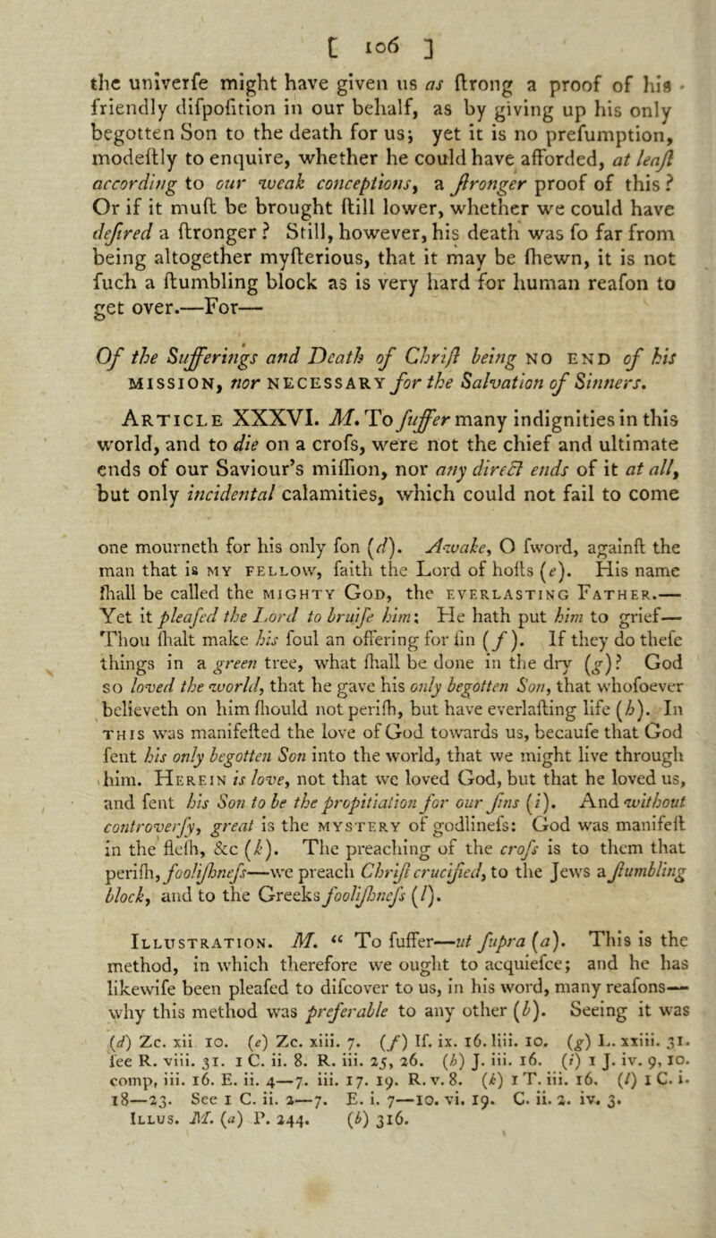 t i°<> ] the univerfe might have given us as ftrong a proof of hia friendly difpofition in our behalf, as by giving up his only begotten Son to the death for us; yet it is no prefumption, modeftly to enquire, whether he could have afforded, at leaf according to our weak conceptions, a fronger proof of this ? Or if it muff be brought (till lower, whether we could have defired a (Longer ? Still, however, his death was fo far from being altogether myfterious, that it may be {hewn, it is not fuch a {fumbling block as is very hard for human reafon to get over.—For— Of the Sufferings and Death of Chrifl being no end of his mission, nor necessary for the Salvation of Sinners, Article XXXVI. M% To fuffer many indignities in this world, and to die on a crofs, were not the chief and ultimate ends of our Saviour’s million, nor any direct ends of it at ally but only incidental calamities, which could not fail to come one mourneth for his only fon (r/). Awakey O fword, againft the man that is my fellow, faith the Lord of holts (e). His name fhall be called the mighty God, the everlasting Father.— Yet it plea fed the Lord to bruife him: He hath put him to grief— Thou (halt make his foul an offering for fin (/). If they do thefe things in a green tree, what fhall be done in the dry (g) ? God so loved the world, that he gave his only begotten Son, that whofoever believeth on him fliould not perifh, but have everlafling life (/>). In this was manifefled the love of God towards us, becaufe that God fent his only begotten Son into the world, that we might live through -him. Herein is love, not that we loved God, but that he loved us, and fent his Son to be the propitiation for our f ns (i). And without controversy great is the mystery of godlinefs: God was manifefl in the fleih, &c (/’). The preaching of the crofs is to them that perifh, foolijhnejs—we preach Chrifl crucifiedy to the Jews a fumbling blocky and to the Greeks foolijhnefs (/). Illustration. M, u To fuffer—nt fupra (a). This is the method, in which therefore we ought to acquiefce; and he has likewife been pleafed to difeover to us, in his word, many reafons— why this method was preferable to any other (b). Seeing it was (d) Zc. xii 10. (e) Zc. xiii. 7. (/) If. ix. 16. liii. 10. (g) I.. xxiii. 31. i’ee R. viii. 31. 1 C. ii. 8. R. iii. 25, 26. (h) J. iii. 16. (?) 1 J. iv. 9, 10. comp, iii. 16. E. ii. 4—7. iii. 17. 19. R. v. 8. (<6) I T. iii. 16. (/) I C. i* 18—23. See 1 C. ii. 2—7. E. i. 7—10. vi. 19. C. ii. 2. iv. 3.