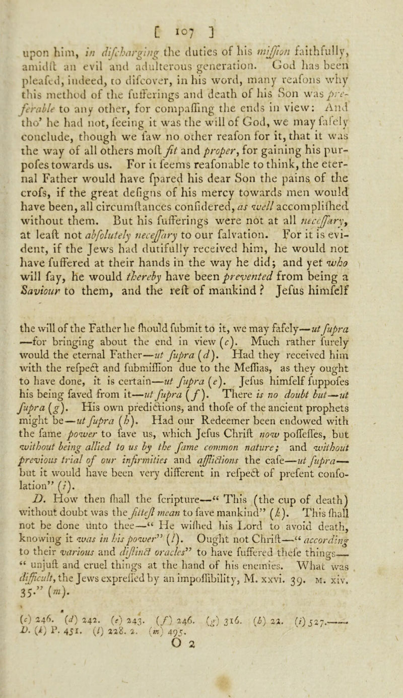 upon him, in difcharging the duties of his mijfiqn faithfully, amid it an evil and adulterous generation. God has been plea fed, indeed, to difeover, in his word, many reafons why this method of the futferings and death of his Son was pre- ferable to any other, for com pa fling the ends in view: And tho* he hail not, feeing it was the will of God, we may fafely conclude, though we law no other reafon for it, that it was the way of all others moll fit and proper, for gaining his pur- pofes towards us. For it fee ms reafonable to think, the eter- nal Father would have fpared his dear Son the pains of the crofs, if the great deflgns of his mercy towards men would have been, all circumftances confidered, as well accomplifhed without them. But his fufferings were not at all necejffkry, at lead not abfolutely neceffary to our falvation. For it is evi- dent, if the Jew's had dutifully received him, he would not have fuffered at their hands in the way he did; and yet who will fay, he would thereby have been prevented from being a Saviour to them, and the reft of mankind ? Jefus himfelf the will of the Father lie fhould fubmit to it, we may fafely—ut fupra —for bringing about the end in view (r). Much rather furely would the eternal Father—ut fupra (d). Had they received him with the refpedt and fubmifiion due to the Meflias, as they ought to have done, it is certain—ut fupra (e). Jefus himfelf fuppofes his being faved from it—ut fupra (f)- There is no doubt but~ut fupra (g). His own predictions, and thofe of the ancient prophets might be — ut fupra (h). Had our Redeemer been endowed with the fame power to fave us, which Jefus Chrift now poffeffes, but without being allied to us by the fame common nature; and without previous trial of our infirmities and afflictions the cafe—ut fupra— but it would have been very different in refpedt of prefent confo- lation” (/). D. How then fliall the feripture—“ This (the cup of death) without doubt was the fittejl mean to fave mankind” (/•). This {hall not be done linto thee—“ He vviihed his Lord to avoid death, knowing it was in his power” (/). Ought not Chrift—“ according to their various and dijlintt oracles” to have fuffered thefe things “ unjuft and cruel things at the hand of his enemies. What was difficulty the Jews expreffed by an impoflibility, M. xxvi. 39. m. xiv. 35-” (”)• % 9 (c) 246. (d) 242. (1)243. (/) »46. (g) (b) 22. (i)j27.—— 1). (k) P. 451. (/) 22%. 2. (rn' 49c.