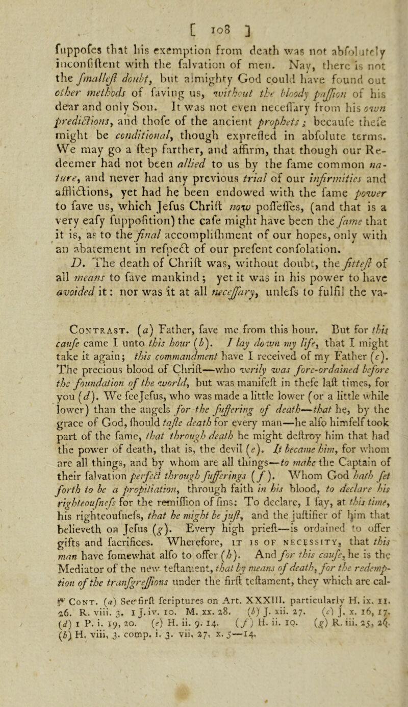 fuppofes tliat liis exemption from death was not abfolutely inconfiftent with the falvation of men. Nav, there is not the fmallefi doubt, but almighty God could have found out other methods of faving us, without the bloody portion of his dear and only Son. It was not even neceiVary from his own predictions, and thofe of the ancient prophets; becaufe thefe might be conditional, though exprefled in abfolute terms. We may go a ftep farther, and affirm, that though our Re- deemer had not been allied to us by the fame common na- ture, and never had any previous trial of our infirmities and afflictions, yet had he been endowed with the fame power to fave us, which Jefus Chrift now poflefles, (and that is a very eafy fuppofition) the cafe might have been the fame that it is, as to thz final accompliffiment of our hopes, only with an abatement in refpetT of our prefent confolation. D. The death of Chrift was, without doubt, the fittefi of all means to fave mankind; yet it was in his power to have avoided it: nor was it at all necefifary, unlefs to fulfil the va^ Contrast. (a) Father, fave me from this hour. But for this caufe came I unto this hour (£). / lay down my life, that I might take it again; this commandment have I received of my Father (c). The precious blood of Chrift—who verily was fore-ordained before the foundation of the world, but was manifeft in thefe laft times, for you (<:/). We fee Jefus, who was made a little lower (or a little while lower) than the angels for the fiffering of death—that he, by the grace of God, fhould tajle death for every man—he alfo himfelf took part of the fame, that through death he might deftroy him that had the power of death, that is, the devil (<?). ft became him, for whom are all things, and by whom are all tilings—to make the Captain of their falvation perfctl through /offerings {/)> Whom God hath Jet forth to be a propitiation, through faith in his blood, to declare his righteoufnefs for the retniftion of fins; To declare, I lay, at this time, his righteoufnefs, that he might be juft, and the juftifier of him that believeth on Jefus (^). Every high prieft—-is ordained to offer gifts and facrifices. Wherefore, it is of necessity, that this man have fomewhat alfo to offer (h). And for this caufe, he is the Mediator of the new teftament, that by means of death, for the redemp- tion of the tranfgrcjjions under the firft teftament, they which are cal- Cont. (a) Seefirft feriptures on Art. XXXIII. particularly H. ix. n. 0,6. R. viii. 3. ij. iv. 10. M. xx. 28. (£) J. xii. 27. (e) J. x. 16, 17. (</) I P. i. 19, 20. (e) H. ii. 9. 14* (/) H. ii. IQ. (,§■) R. iii. 25, 2$.