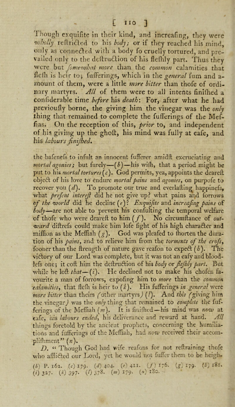 I hough exquifite in their kind, and increafing, they were wholly reft rifted to his body; or if they reached his mind, only as connefted with a body fo cruelly tortured, and pre- vailed only to the dellruftion of his fifthly part. Thus they were but fomeiuhat more than the common calamities that fifth is heir to; fufFerings, which in the general fum and a - mount of them, were a little more bitter than thofe of ordi- nary martyrs. All of them were to all intents finifhed a confiderable time before his death: For, after what he had previoufly borne, the giving him the vinegar was the only thing that remained to complete the fufferings of the Mef- fias. On the reception of this, prior to, and independent of his giving up the gholl, his mind was fully at eafe, and his labours finifhed. the bafenefs to infult an innocent fufferer amidft excruciating and mortal agonies; but furely—(b )—his wifh, that a period might be put to his mortal tortures (c). God permits, yea, appoints the deareft objeft of his love to endure mortal pains and agonies, on purpofe to recover you fl). To promote our true and everlaftin^ happinefs, what prefcnt intercjl did he not give up? what pains ar,d forrows of the world did he decline (f)? Exquifite and increafing pains of body—are not able to prevent his confulting the temporal welfare of thofe who were deareft to him (/)• No circumftance of out- ward diftrefs could make him lofe fight of his high charafter and million as the Mefiiah (^). God was pleafed to fhorten the dura- tion of his pains, and to relieve him from the torments of the crofsy fooner than the ftrength of nature gave reafon to expeft (Z>). The viftory of our Lord was complete, but it was not an eafy and blood- lefs one; it coft him the deftruftion of his body or jlejhly part. But while he loft that—(z). He declined not to make his chofen fa- vourite a man of forrows, expofing him to more than the common calamities, that flefh is heir to (i). His fufferings in general were more bitter than theirs father martyrs,) (/). And this fgiving him the vinegar,) was the only thing that remained to complete the fuf- ferings of the Mefiiah (77?). It is finifhed—his mind was now at cafe, his labours ended, his deliverance and reward at hand. All tilings foretold by the ancient prophets, concerning the humilia- tions and fufferings of the Mefiiah, had now received their accom- plifhment,’ (7;). D. “ Though God had wife reafans for not reffraining thofe who afflifted our Lord, yet he would not fuffer them to be heigh- (6) P. 162. (c) 179. (i) 404. (?) 4II. (/) i;6. (L *79- (t) 1*1.