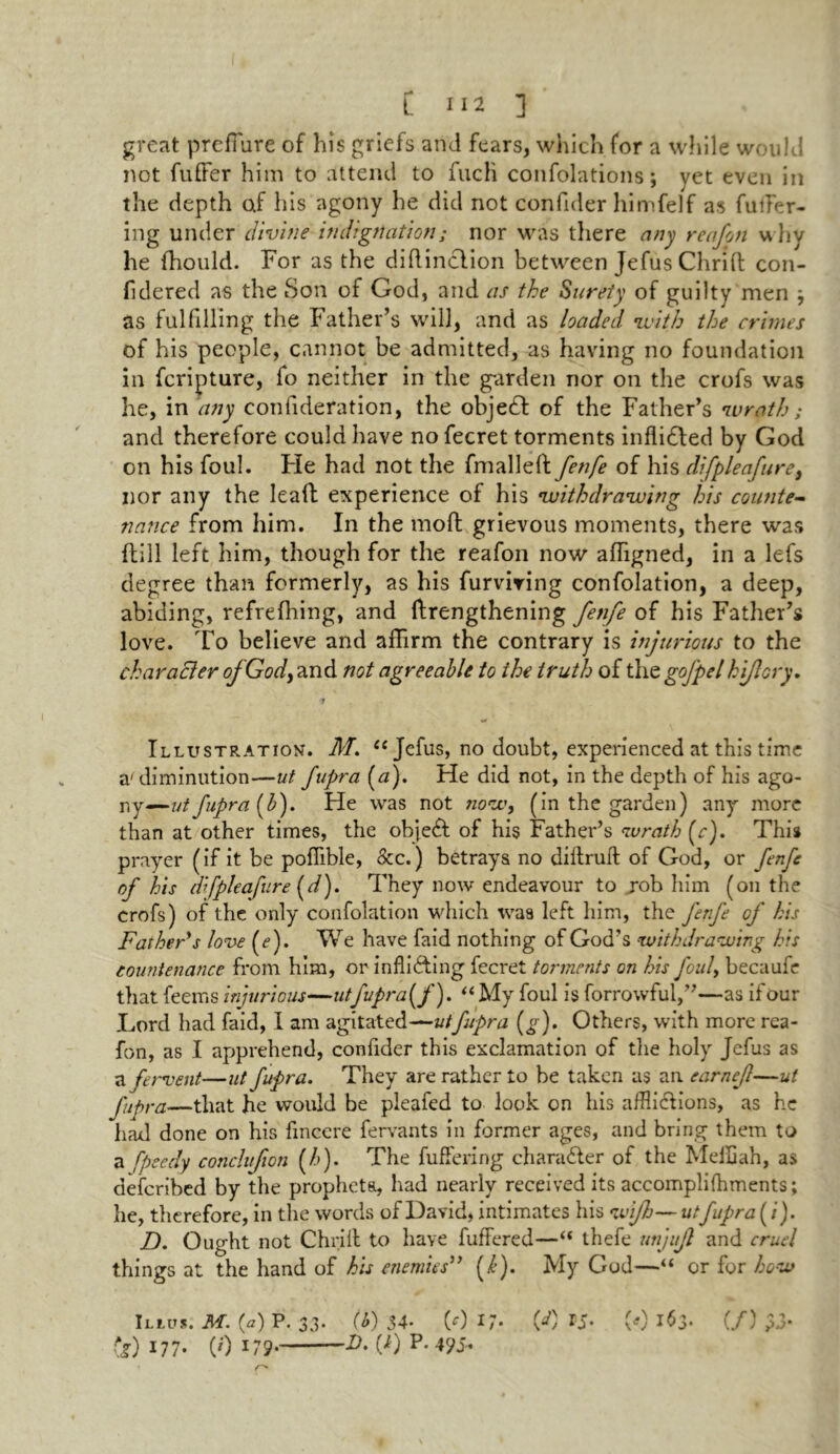 great preffure of his griefs and fears, which for a while would not fuffer him to attend to fucli confolations; yet even in the depth af his agony he did not confider himfelf as fuller- ing under divine indignation; nor was there any reafon why he fhould. For as the diftinclion between Jefus Ohrid con- fidered as the Son of God, and as the Surety of guilty men } as fulfilling the Father’s will, and as loaded with the crimes of his people, cannot be admitted, as having no foundation in fcripture, fo neither in the garden nor on the crofs was he, in any eonfideration, the object of the Father’s wrath; and therefore could have no fecret torments infliCled by God on his foul. He had not the fmalleft fen/e of his difpleafure, nor any the lead experience of his •withdrawing his counte- nance from him. In the moil grievous moments, there was {fill left him, though for the reafon now affigned, in a lefs degree than formerly, as his furviring confolation, a deep, abiding, refrefhing, and ftrengthening fenfe of his Father’s love. To believe and affirm the contrary is injurious to the characler ofGody and not agreeable to the truth of the gofpel hijlory. Illustration. M. ic Jefus, no doubt, experienced at this time a'diminution—ut fupra (a). He did not, in the depth of his ago- rg—ut fupra (b). He was not now, (in the garden) any more than at other times, the objeCt of his Father’s wrath (r). This prayer (if it be poffible, dec.) betrays no didruft of God, or fenfe of his dfpleafure (d). They now endeavour to rob him (on the crofs) of the only confolation which was left him, the ferfe of his Father's love (e). We have faid nothing of God’s withdrawing his countenance from him, or inflicting fecret torments on his foul, becaufe that feems injurious—utfvpra(f). “ My foul is forrowful,”—as if our Lord had faid, I am agitated—ut fupra (g). Others, with more rea- fon, as I apprehend, confider this exclamation of the holy Jefus as a fervent—ut fupra. They are rather to be taken as an earnejl—ut fupra—that he would be pleafed to look on his afflictions, as he had done on his fmcere fervants in former ages, and bring them to a fpeedy conchfion (/>). The differing character of the Meffiah, as described by the propheta, had nearly received its accomplifhments; he, therefore, in the words of David, intimates his wifi— utfupra (/). D. Ought not Chrift to have fuffered—“ thefe unjufl and cruel things at the hand of his enemies” (k). My God—“ or for how illits. m. (a) p. 33- (!>) 34- (0 1(<0 is- (0 163- (/) CD 177- (0 179• 00 p* 4?5-