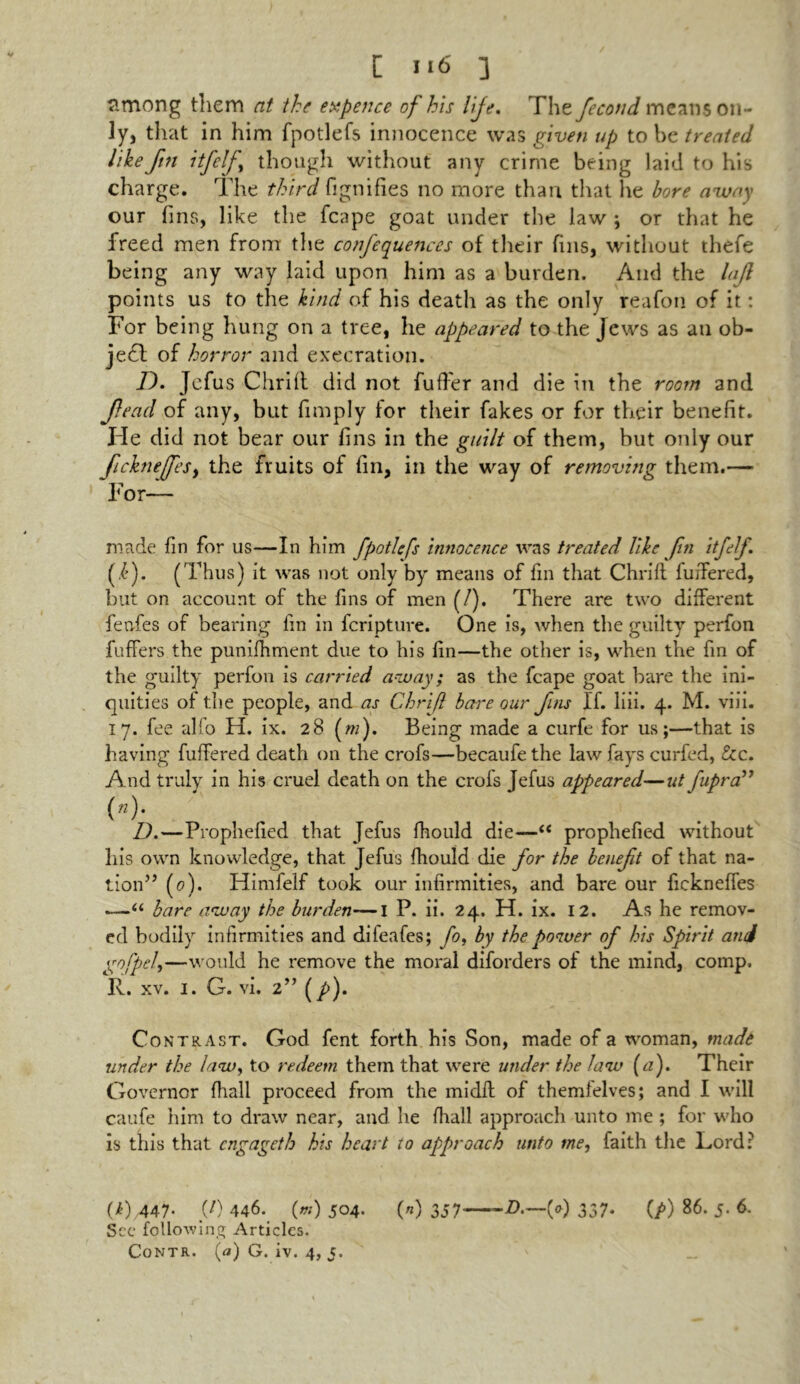 C Il6 ] among them at the expence of his life. The fecond means on- ly, that in him fpotlefs innocence was given up to he treated like fin itfelf though without any crime being laid to his charge. The third fignifies no more than that he bore away our fins, like the fcape goat under the law ; or that he freed men from the confequences of their fins, without thefe being any way laid upon him as a burden. And the lajl points us to the kind of his death as the only reafon of it: For being hung on a tree, he appeared to the Jews as an ob- ject of horror and execration. D. Jefus Chriil did not fuffer and die in the room and Jlead of any, but (imply for their fakes or for their benefit. He did not bear our fins in the guilt of them, but only our ficknefeSy the fruits of fin, in the way of removing them.— For- made fin for us—In him fpotlefs innocence was treated like fin itfelf. (.£). (Thus) it was not only by means of fin that Chrift fuiTered, but on account of the fins of men (/). There are two different fenfes of bearing fin in fcripture. One is, when the guilty perfon fuffers the punifhment due to his fin—the other is, when the fin of the guilty perfon is carried away; as the fcape goat bare the ini- quities of the people, and as Chrif bare our fins If. liii. 4. M. viii. 17. fee alfo H. ix. 28 (w). Being made a curfe for us;—that is having fuiTered death on the crofs—becaufe the law fays curfed, &c. And truly in his cruel death on the crofs Jefus appeared—ut fipra” (n). D.—Prophefied that Jefus fhould die——“ prophefied without his own knowledge, that Jefus fhould die for the beneft of that na- tion” (0). Himfelf took our infirmities, and bare our fickneffes —“ hare away the burden—1 P. ii. 24. H. ix. 12. As he remov- ed bodily infirmities and dileafes; fo, by the power of his Spirit and gofpel,—would he remove the moral diforders of the mind, comp. R. xv. 1. G. vi. 2” (p). Contrast. God fent forth his Son, made of a woman, made under the law, to redeem them that were under the law {a). Their Governor fhall proceed from the midfl of themfelves; and I will caufe him to draw near, and he fhall approach unto me ; for who is this that engageth his heart to approach unto me, faith the Lord: (i) 447. (/) 446. («) 504- («) 357'—-£.—(*) 337* (/>) 86. 5. 6. See following Articles.